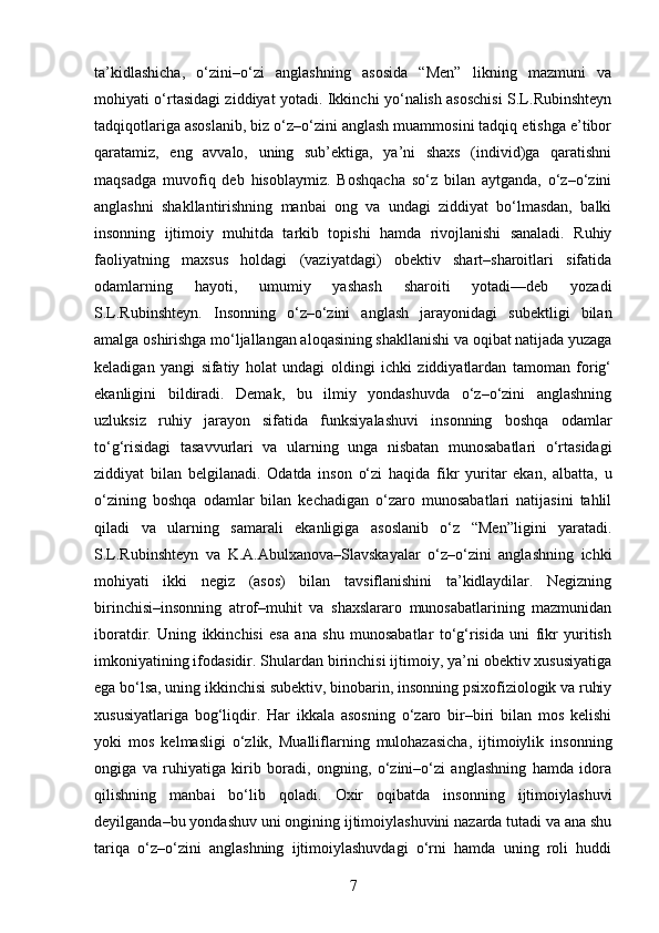 ta’kidlashicha,   o‘zini–o‘zi   anglashning   asosida   “Men”   likning   mazmuni   va
mohiyati o‘rtasidagi ziddiyat yotadi. Ikkinchi yo‘nalish asoschisi S.L.Rubinshteyn
tadqiqotlariga asoslanib, biz o‘z–o‘zini anglash muammosini tadqiq etishga e’tibor
qaratamiz,   eng   avvalo,   uning   sub’ektiga,   ya’ni   shaxs   (individ)ga   qaratishni
maqsadga   muvofiq   deb   hisoblaymiz.   Boshqacha   so‘z   bilan   aytganda,   o‘z–o‘zini
anglashni   shakllantirishning   manbai   ong   va   undagi   ziddiyat   bo‘lmasdan,   balki
insonning   ijtimoiy   muhitda   tarkib   topishi   hamda   rivojlanishi   sanaladi.   Ruhiy
faoliyatning   maxsus   holdagi   (vaziyatdagi)   obektiv   shart–sharoitlari   sifatida
odamlarning   hayoti,   umumiy   yashash   sharoiti   yotadi—deb   yozadi
S.L.Rubinshteyn.   Insonning   o‘z–o‘zini   anglash   jarayonidagi   subektligi   bilan
amalga oshirishga mo‘ljallangan aloqasining shakllanishi va oqibat natijada yuzaga
keladigan   yangi   sifatiy   holat   undagi   oldingi   ichki   ziddiyatlardan   tamoman   forig‘
ekanligini   bildiradi.   Demak,   bu   ilmiy   yondashuvda   o‘z–o‘zini   anglashning
uzluksiz   ruhiy   jarayon   sifatida   funksiyalashuvi   insonning   boshqa   odamlar
to‘g‘risidagi   tasavvurlari   va   ularning   unga   nisbatan   munosabatlari   o‘rtasidagi
ziddiyat   bilan   belgilanadi.   Odatda   inson   o‘zi   haqida   fikr   yuritar   ekan,   albatta,   u
o‘zining   boshqa   odamlar   bilan   kechadigan   o‘zaro   munosabatlari   natijasini   tahlil
qiladi   va   ularning   samarali   ekanligiga   asoslanib   o‘z   “Men”ligini   yaratadi.
S.L.Rubinshteyn   va   K.A.Abulxanova–Slavskayalar   o‘z–o‘zini   anglashning   ichki
mohiyati   ikki   negiz   (asos)   bilan   tavsiflanishini   ta’kidlaydilar.   Negizning
birinchisi–insonning   atrof–muhit   va   shaxslararo   munosabatlarining   mazmunidan
iboratdir.   Uning   ikkinchisi   esa   ana   shu   munosabatlar   to‘g‘risida   uni   fikr   yuritish
imkoniyatining ifodasidir. Shulardan birinchisi ijtimoiy, ya’ni obektiv xususiyatiga
ega bo‘lsa, uning ikkinchisi subektiv, binobarin, insonning psixofiziologik va ruhiy
xususiyatlariga   bog‘liqdir.   Har   ikkala   asosning   o‘zaro   bir–biri   bilan   mos   kelishi
yoki   mos   kelmasligi   o‘zlik,   Mualliflarning   mulohazasicha,   ijtimoiylik   insonning
ongiga   va   ruhiyatiga   kirib   boradi,   ongning,   o‘zini–o‘zi   anglashning   hamda   idora
qilishning   manbai   bo‘lib   qoladi.   Oxir   oqibatda   insonning   ijtimoiylashuvi
deyilganda–bu yondashuv uni ongining ijtimoiylashuvini nazarda tutadi va ana shu
tariqa   o‘z–o‘zini   anglashning   ijtimoiylashuvdagi   o‘rni   hamda   uning   roli   huddi
7 