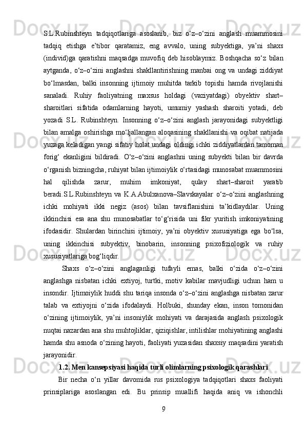 S.L.Rubinshteyn   tadqiqotlariga   asoslanib,   biz   o‘z–o‘zini   anglash   muammosini
tadqiq   etishga   e’tibor   qaratamiz,   eng   avvalo,   uning   subyektiga,   ya’ni   shaxs
(individ)ga   qaratishni   maqsadga   muvofiq   deb   hisoblaymiz.   Boshqacha   so‘z   bilan
aytganda,   o‘z–o‘zini   anglashni   shakllantirishning   manbai   ong   va   undagi   ziddiyat
bo‘lmasdan,   balki   insonning   ijtimoiy   muhitda   tarkib   topishi   hamda   rivojlanishi
sanaladi.   Ruhiy   faoliyatning   maxsus   holdagi   (vaziyatdagi)   obyektiv   shart–
sharoitlari   sifatida   odamlarning   hayoti,   umumiy   yashash   sharoiti   yotadi,   deb
yozadi   S.L.   Rubinshteyn.   Insonning   o‘z–o‘zini   anglash   jarayonidagi   subyektligi
bilan  amalga  oshirishga   mo‘ljallangan  aloqasining   shakllanishi   va  oqibat  natijada
yuzaga keladigan yangi sifatiy holat undagi oldingi ichki ziddiyatlardan tamoman
forig‘   ekanligini   bildiradi.   O‘z–o‘zini   anglashni   uning   subyekti   bilan   bir   davrda
o‘rganish bizningcha, ruhiyat bilan ijtimoiylik o‘rtasidagi munosabat muammosini
hal   qilishda   zarur,   muhim   imkoniyat,   qulay   shart–sharoit   yaratib
beradi.S.L.Rubinshteyn   va   K.A.Abulxanova–Slavskayalar   o‘z–o‘zini   anglashning
ichki   mohiyati   ikki   negiz   (asos)   bilan   tavsiflanishini   ta’kidlaydilar.   Uning
ikkinchisi   esa   ana   shu   munosabatlar   to‘g‘risida   uni   fikr   yuritish   imkoniyatining
ifodasidir.   Shulardan   birinchisi   ijtimoiy,   ya’ni   obyektiv   xususiyatiga   ega   bo‘lsa,
uning   ikkinchisi   subyektiv,   binobarin,   insonning   psixofiziologik   va   ruhiy
xususiyatlariga bog‘liqdir. 
Shaxs   o‘z–o‘zini   anglaganligi   tufayli   emas,   balki   o‘zida   o‘z–o‘zini
anglashga   nisbatan   ichki   extiyoj,   turtki,   motiv   kabilar   mavjudligi   uchun   ham   u
insondir. Ijtimoiylik huddi shu tariqa insonda o‘z–o‘zini anglashga nisbatan zarur
talab   va   extiyojni   o‘zida   ifodalaydi.   Holbuki,   shunday   ekan,   inson   tomonidan
o‘zining   ijtimoiylik,   ya’ni   insoniylik   mohiyati   va   darajasida   anglash   psixologik
nuqtai nazardan ana shu muhtojliklar, qiziqishlar, intilishlar mohiyatining anglashi
hamda shu asnoda o‘zining hayoti, faoliyati yuzasidan shaxsiy maqsadini yaratish
jarayonidir.
1.2. Men kansepsiyasi haqida turli olimlarning psixologik qarashlari
Bir   necha   o‘n   yillar   davomida   rus   psixologiya   tadqiqotlari   shaxs   faoliyati
prinsiplariga   asoslangan   edi.   Bu   prinsip   muallifi   haqida   aniq   va   ishonchli
9