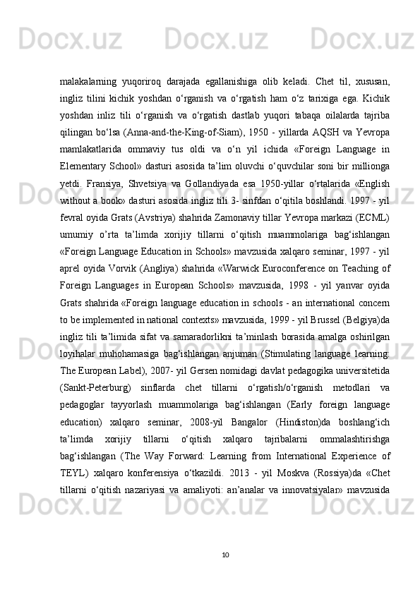 malakalarning   yuqoriroq   darajada   egallanishiga   olib   keladi.   Chet   til,   xususan,
ingliz   tilini   kichik   yoshdan   o‘rganish   va   o‘rgatish   ham   o‘z   tarixiga   ega.   Kichik
yoshdan   inliz   tili   o‘rganish   va   o‘rgatish   dastlab   yuqori   tabaqa   oilalarda   tajriba
qilingan  bo‘lsa   (Anna-and-the-King-of-Siam),  1950   -   yillarda   AQSH   va  Yevropa
mamlakatlarida   ommaviy   tus   oldi   va   o‘n   yil   ichida   «Foreign   Language   in
Elementary   School»  dasturi   asosida   ta’lim   oluvchi   o‘quvchilar   soni   bir   millionga
yetdi.   Fransiya,   Shvetsiya   va   Gollandiyada   esa   1950-yillar   o‘rtalarida   «English
without a book» dasturi asosida ingliz tili 3- sinfdan o‘qitila boshlandi. 1997 - yil
fevral oyida Grats (Avstriya) shahrida Zamonaviy tillar Yevropa markazi (ECML)
umumiy   o’rta   ta’limda   xorijiy   tillarni   o‘qitish   muammolariga   bag‘ishlangan
«Foreign Language Education in Schools» mavzusida xalqaro seminar, 1997 - yil
aprel oyida Vorvik (Angliya) shahrida «Warwick Euroconference on Teaching of
Foreign   Languages   in   European   Schools»   mavzusida,   1998   -   yil   yanvar   oyida
Grats  shahrida «Foreign language education in schools - an international  concern
to be implemented in national contexts» mavzusida, 1999 - yil Brussel (Belgiya)da
ingliz  tili   ta’limida  sifat   va   samaradorlikni   ta’minlash   borasida   amalga   oshirilgan
loyihalar   muhohamasiga   bag‘ishlangan   anjuman   (Stimulating   language   learning:
The European Label), 2007- yil Gersen nomidagi davlat pedagogika universitetida
(Sankt-Peterburg)   sinflarda   chet   tillarni   o‘rgatish/o‘rganish   metodlari   va
pedagoglar   tayyorlash   muammolariga   bag‘ishlangan   (Early   foreign   language
education)   xalqaro   seminar,   2008-yil   Bangalor   (Hindiston)da   boshlang‘ich
ta’limda   xorijiy   tillarni   o‘qitish   xalqaro   tajribalarni   ommalashtirishga
bag‘ishlangan   (The   Way   Forward:   Learning   from   International   Experience   of
TEYL)   xalqaro   konferensiya   o‘tkazildi.   2013   -   yil   Moskva   (Rossiya)da   «Chet
tillarni   o‘qitish   nazariyasi   va   amaliyoti:   an’analar   va   innovatsiyalar»   mavzusida
10 