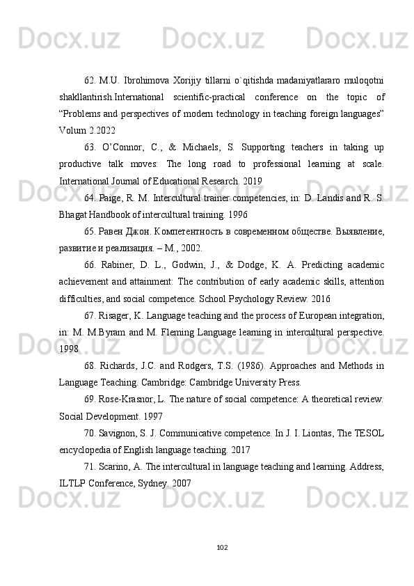 62.   M.U.   Ibrohimova   Xorijiy   tillarni   o`qitishda   madaniyatlararo   muloqotni
shakllantirish.International   scientific-practical   conference   on   the   topic   of
“Problems and perspectives of modern technology in teaching foreign languages”
Volum 2.2022
63.   O’Connor,   C.,   &   Michaels,   S.   Supporting   teachers   in   taking   up
productive   talk   moves:   The   long   road   to   professional   learning   at   scale.
International Journal of Educational Research. 2019
64. Paige, R. M. Intercultural trainer competencies, in: D. Landis and R. S.
Bhagat Handbook of intercultural training.  1996
65. Равен Джон. Компетентность в современном обществе. Выявление,
развитие и реализация. – М., 2002.
66.   Rabiner,   D.   L.,   Godwin,   J.,   &   Dodge,   K.   A.   Predicting   academic
achievement   and   attainment:   The   contribution   of   early   academic   skills,   attention
difficulties, and social competence. School Psychology Review. 2016
67. Risager, K. Language teaching and the process of European integration,
in:   M.   M.Byram   and   M.   Fleming   Language   learning   in   intercultural   perspective.
1998
68.   Richards,   J.C.   and   Rodgers,   T.S.   (1986).   Approaches   and   Methods   in
Language Teaching. Cambridge: Cambridge University Press.
69. Rose-Krasnor, L. The nature of social competence: A theoretical review.
Social Development. 1997
70. Savignon, S. J. Communicative competence. In J. I. Liontas, The TESOL
encyclopedia of English language teaching. 2017 
71. Scarino, A. The intercultural in language teaching and learning. Address,
ILTLP Conference, Sydney. 2007
102 