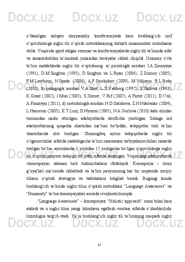 o‘tkazilgan   xalqaro   ilmiyamaliy   konferensiyada   ham   boshlang‘ich   sinf
o‘quvchilariga ingliz tili o‘qitish metodikasining dolzarb muammolari  muhohama
etildi. Yuqorida qayd etilgan seminar va konferensiyalarda ingliz tili ta’limida sifat
va   samaradorlikni   ta’minlash   yuzasidan   tavsiyalar   ishlab   chiqildi.   Umumiy   o’rta
ta’lim   maktablarda   ingliz   tili   o‘qitishning:   a)   psixologik   asoslari   I.A.Zimnyaya
(1991),   D.M.Singlton   (1995),   D.Singlton   va   L.Ryan   (2004),   Z.Dorney   (2005),
P.M.Laytboun,   N.Spada.   (2006),   A.P.Sinelnikov   (2009),   M.Villiams,   R.L.Bedn
(2010);   b)   pedagogik   asoslari   V.A.Skot,   L.X.Yetrberg   (1992),   S.Xallivel   (1993),
K.Grant   (2002),   J.Mun   (2005),   S.Xorner,   V.Rif   (2007),   A.Pinter   (2011),   D.Veil,
A.Faunteyn (2011); d) metodologik asoslari N.D.Galskova, Z.N.Nikitenko (2004),
L.Hamerun (2005), K.T.Linz, D.Nyunen (2005), N.A.Gorlova (2010) kabi olimlar
tomonidan   nashr   ettirilgan   adabiyotlarda   atroflicha   yoritilgan.   Sohaga   oid
adabiyotlarning   qisqacha   sharhidan   ma’lum   bo‘ladiki,   tadqiqotlar   turli   ta’lim
sharoitlarida   olib   borilgan.   Shuningdeq   ayrim   tadqiqotlarda   ingliz   tili
o‘rganuvchilar sifatida maktabgacha ta’lim muassasasi tarbiyalanuvchilari nazarda
tutilgan bo‘lsa, ayrimlarida 5 yoshdan 12 yoshgacha bo‘lgan o‘quvchilarga ingliz
tili o‘qitish jarayoni tadqiqot ob’yekti sifatida tanlangan. Yuqoridagi adabiyotlarda
«konsepsiya»   atamasi   turli   tushunchalarni   ifodalaydi.   Konsepsiya   –   ilmiy
g‘oya(lar)   ma’nosida   ishlatiladi   va   ta’lim   jarayonining   har   bir   nuqtasida   xorijiy
tillarni   o‘qitish   strategiya   va   taktikalarni   belgilab   beradi.   Bugungi   kunda
boshlang‘ich   ta’limda   ingliz   tilini   o‘qitish   metodikasi   “Language   Awareness”   va
“Humanity” ta’lim konsepsiyalari asosida rivojlantirilmoqda.
“Language Awareness” – konsepsiyasi “Holistic approach” nomi bilan ham
ataladi   va   u   ingliz   tilini   yangi   bilimlarni   egallash   vositasi   sifatida   o‘zlashtirilishi
lozimligini   targ‘ib   etadi.  Ya’ni   boshlang‘ich   ingliz   tili   ta’limining   maqsadi   ingliz
11 