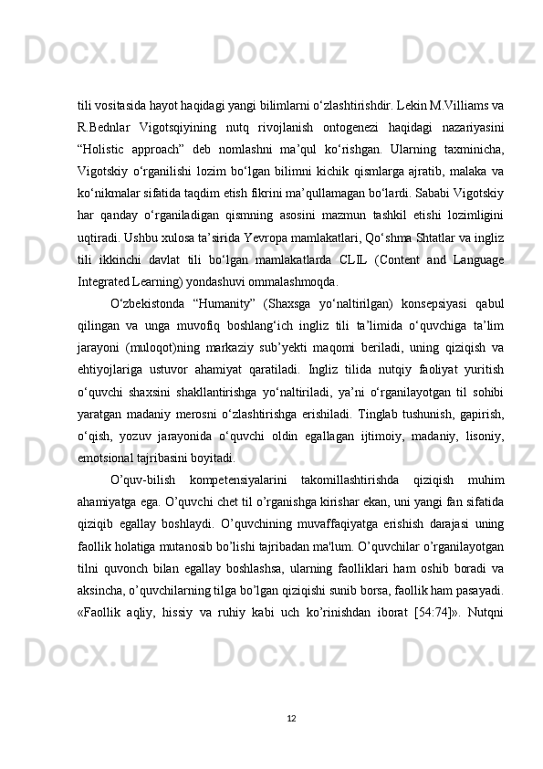tili vositasida hayot haqidagi yangi bilimlarni o‘zlashtirishdir. Lekin M.Villiams va
R.Bednlar   Vigotsqiyining   nutq   rivojlanish   ontogenezi   haqidagi   nazariyasini
“Holistic   approach”   deb   nomlashni   ma’qul   ko‘rishgan.   Ularning   taxminicha,
Vigotskiy   o‘rganilishi   lozim   bo‘lgan   bilimni   kichik   qismlarga   ajratib,   malaka   va
ko‘nikmalar sifatida taqdim etish fikrini ma’qullamagan bo‘lardi. Sababi Vigotskiy
har   qanday   o‘rganiladigan   qismning   asosini   mazmun   tashkil   etishi   lozimligini
uqtiradi. Ushbu xulosa ta’sirida Yevropa mamlakatlari, Qo‘shma Shtatlar va ingliz
tili   ikkinchi   davlat   tili   bo‘lgan   mamlakatlarda   CLIL   (Content   and   Language
Integrated Learning) yondashuvi ommalashmoqda.
O‘zbekistonda   “Humanity”   (Shaxsga   yo‘naltirilgan)   konsepsiyasi   qabul
qilingan   va   unga   muvofiq   boshlang‘ich   ingliz   tili   ta’limida   o‘quvchiga   ta’lim
jarayoni   (muloqot)ning   markaziy   sub’yekti   maqomi   beriladi,   uning   qiziqish   va
ehtiyojlariga   ustuvor   ahamiyat   qaratiladi.   Ingliz   tilida   nutqiy   faoliyat   yuritish
o‘quvchi   shaxsini   shakllantirishga   yo‘naltiriladi,   ya’ni   o‘rganilayotgan   til   sohibi
yaratgan   madaniy   merosni   o‘zlashtirishga   erishiladi.   Tinglab   tushunish,   gapirish,
o‘qish,   yozuv   jarayonida   o‘quvchi   oldin   egallagan   ijtimoiy,   madaniy,   lisoniy,
emotsional tajribasini boyitadi.
O’quv-bilish   kompetensiyalarini   takomillashtirishda   qiziqish   muhim
ahamiyatga ega. O’quvchi chеt til o’rganishga kirishar ekan, uni yangi fan sifatida
qiziqib   egallay   boshlaydi.   O’quvchining   muvaffaqiyatga   erishish   darajasi   uning
faollik holatiga mutanosib bo’lishi tajribadan ma'lum. O’quvchilar o’rganilayotgan
tilni   quvonch   bilan   egallay   boshlashsa,   ularning   faolliklari   ham   oshib   boradi   va
aksincha, o’quvchilarning tilga bo’lgan qiziqishi sunib borsa, faollik ham pasayadi.
«Faollik   aqliy,   hissiy   va   ruhiy   kabi   uch   ko’rinishdan   iborat   [54:74]».   Nutqni
12 