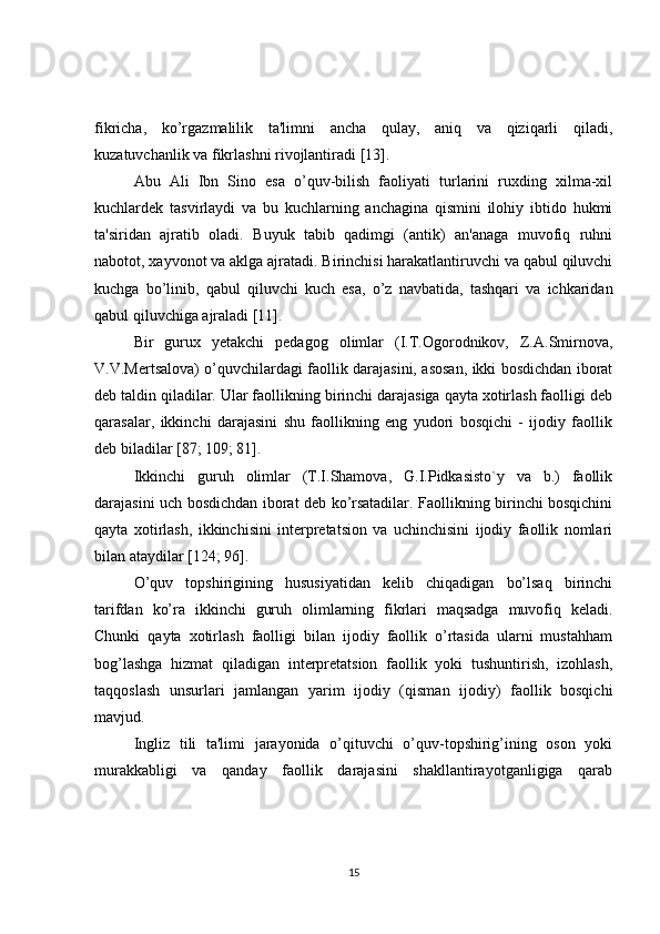 fikricha,   ko’rgazmalilik   ta'limni   ancha   qulay,   aniq   va   qiziqarli   qiladi,
kuzatuvchanlik va fikrlashni rivojlantiradi [13].
Abu   Ali   Ibn   Sino   esa   o’quv-bilish   faoliyati   turlarini   ruxding   xilma-xil
kuchlardеk   tasvirlaydi   va   bu   kuchlarning   anchagina   qismini   ilohiy   ibtido   hukmi
ta'siridan   ajratib   oladi.   Buyuk   tabib   qadimgi   (antik)   an'anaga   muvofiq   ruhni
nabotot, xayvonot va aklga ajratadi. Birinchisi harakatlantiruvchi va qabul qiluvchi
kuchga   bo’linib,   qabul   qiluvchi   kuch   esa,   o’z   navbatida,   tashqari   va   ichkaridan
qabul qiluvchiga ajraladi [11].
Bir   gurux   yеtakchi   pеdagog   olimlar   (I.T.Ogorodnikov,   Z.A.Smirnova,
V.V.Mеrtsalova) o’quvchilardagi faollik darajasini, asosan, ikki bosdichdan iborat
dеb taldin qiladilar. Ular faollikning birinchi darajasiga qayta xotirlash faolligi dеb
qarasalar,   ikkinchi   darajasini   shu   faollikning   eng   yudori   bosqichi   -   ijodiy   faollik
dеb biladilar [87; 109; 81].
Ikkinchi   guruh   olimlar   (T.I.Shamova,   G.I.Pidkasisto`y   va   b.)   faollik
darajasini uch bosdichdan iborat dеb ko’rsatadilar. Faollikning birinchi bosqichini
qayta   xotirlash,   ikkinchisini   intеrprеtatsion   va   uchinchisini   ijodiy   faollik   nomlari
bilan ataydilar [124; 96].
O’quv   topshirigining   hususiyatidan   kеlib   chiqadigan   bo’lsaq   birinchi
tarifdan   ko’ra   ikkinchi   guruh   olimlarning   fikrlari   maqsadga   muvofiq   kеladi.
Chunki   qayta   xotirlash   faolligi   bilan   ijodiy   faollik   o’rtasida   ularni   mustahham
bog’lashga   hizmat   qiladigan   intеrprеtatsion   faollik   yoki   tushuntirish,   izohlash,
taqqoslash   unsurlari   jamlangan   yarim   ijodiy   (qisman   ijodiy)   faollik   bosqichi
mavjud.
Ingliz   tili   ta'limi   jarayonida   o’qituvchi   o’quv-topshirig’ining   oson   yoki
murakkabligi   va   qanday   faollik   darajasini   shakllantirayotganligiga   qarab
15 