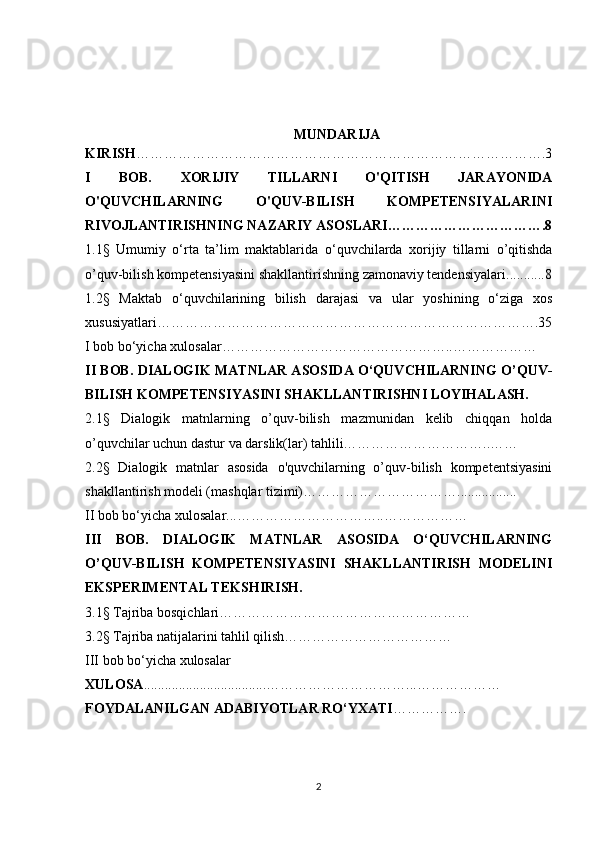 MUNDARIJA
KIRISH …………………………………………………………………………….3
I   BOB.   XORIJIY   TILLARNI   O'QITISH   JARAYONIDA
O'QUVCHILARNING   O'QUV-BILISH   KOMPETENSIYALARINI
RIVOJLANTIRISHNING  NAZARIY ASOSLARI…………………………….8
1. 1 §   Umumiy   о‘rta   ta’lim   maktablarida   о‘quvchilarda   xorijiy   tillarni   o’qitishda
o’quv-bilish kompetensiyasini  shakllantirishning  zamonaviy tendensiyalari ......... ..8
1.2§   Maktab   o‘quvchilarining   bilish   darajasi   va   ular   yoshining   o‘ziga   xos
xususiyatlari……………………………………………………………………….35
I bob bo‘yicha xulosalar…………………………………………..………………
II BOB.   DIALOGIK MATNLAR ASOSIDA O‘QUVCHILARNING O’QUV-
BILISH KOMPETENSIYASINI SHAKLLANTIRISHNI LOYIHALASH.
2. 1 §   Dialogik   matnlarning   o’quv-bilish   mazmunidan   kelib   chiqqan   holda
o’quvchilar uchun dastur va darslik(lar) tahlili…………………………..……
2.2§   Dialogik   matnlar   asosida   o'quvchilarning   o’quv-bilish   kompetentsiyasini
shakllantirish modeli (mashqlar tizimi)…………………………….................
II bob bo‘yicha  x ulosalar...…………………………..………………
III   BOB.   DIALOGIK   MATNLAR   ASOSIDA   O‘QUVCHILARNING
O’QUV-BILISH   KOMPETENSIYASINI   SHAKLLANTIRISH   MODELINI
EKSPERIMENTAL TEKSHIRISH.
3. 1 §   Tajriba bosqichlari………………………………………………
3.2§   Tajriba natijalarini tahlil qilish………………………………
III bob bo‘yicha  x ulosalar
X ULOSA ................................... …………………………...………………
FOYDALANILGAN ADABIYOTLAR RO‘YXATI …………….
2 