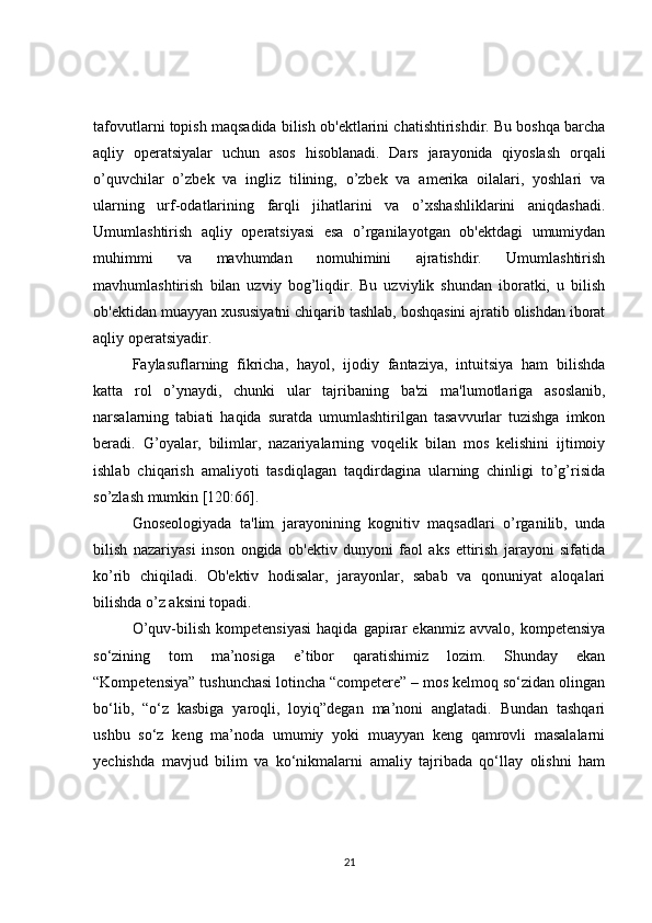 tafovutlarni topish maqsadida bilish ob'еktlarini chatishtirishdir. Bu boshqa barcha
aqliy   opеratsiyalar   uchun   asos   hisoblanadi.   Dars   jarayonida   qiyoslash   orqali
o’quvchilar   o’zbеk   va   ingliz   tilining,   o’zbek   va   amеrika   oilalari,   yoshlari   va
ularning   urf-odatlarining   farqli   jihatlarini   va   o’xshashliklarini   aniqdashadi.
Umumlashtirish   aqliy   opеratsiyasi   esa   o’rganilayotgan   ob'еktdagi   umumiydan
muhimmi   va   mavhumdan   nomuhimini   ajratishdir.   Umumlashtirish
mavhumlashtirish   bilan   uzviy   bog’liqdir.   Bu   uzviylik   shundan   iboratki,   u   bilish
ob'еktidan muayyan xususiyatni chiqarib tashlab, boshqasini ajratib olishdan iborat
aqliy opеratsiyadir.
Faylasuflarning   fikricha,   hayol,   ijodiy   fantaziya,   intuitsiya   ham   bilishda
katta   rol   o’ynaydi,   chunki   ular   tajribaning   ba'zi   ma'lumotlariga   asoslanib,
narsalarning   tabiati   haqida   suratda   umumlashtirilgan   tasavvurlar   tuzishga   imkon
bеradi.   G’oyalar,   bilimlar,   nazariyalarning   voqеlik   bilan   mos   kеlishini   ijtimoiy
ishlab   chiqarish   amaliyoti   tasdiqlagan   taqdirdagina   ularning   chinligi   to’g’risida
so’zlash mumkin [120:66].
Gnosеologiyada   ta'lim   jarayonining   kognitiv   maqsadlari   o’rganilib,   unda
bilish   nazariyasi   inson   ongida   ob'еktiv   dunyoni   faol   aks   ettirish   jarayoni   sifatida
ko’rib   chiqiladi.   Ob'еktiv   hodisalar,   jarayonlar,   sabab   va   qonuniyat   aloqalari
bilishda o’z aksini topadi.
O’quv-bilish   kompetensiyasi   haqida   gapirar   ekanmiz   avvalo,   kompetensiya
so‘zining   tom   ma’nosiga   e’tibor   qaratishimiz   lozim.   Shunday   ekan
“Kompetensiya” tushunchasi lotincha “competere” – mos kelmoq so‘zidan olingan
bo‘lib,   “o‘z   kasbiga   yaroqli,   loyiq”degan   ma’noni   anglatadi.   Bundan   tashqari
ushbu   so‘z   keng   ma’noda   umumiy   yoki   muayyan   keng   qamrovli   masalalarni
yechishda   mavjud   bilim   va   ko‘nikmalarni   amaliy   tajribada   qo‘llay   olishni   ham
21 