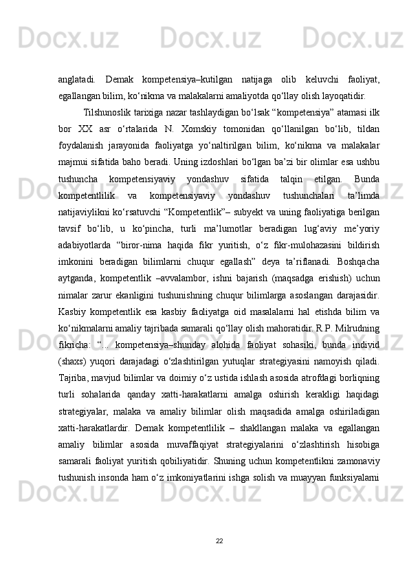 anglatadi.   Demak   kompetensiya–kutilgan   natijaga   olib   keluvchi   faoliyat,
egallangan bilim, ko‘nikma va malakalarni amaliyotda qo‘llay olish layoqatidir.
Tilshunoslik tarixiga nazar tashlaydigan bo‘lsak “kompetensiya” atamasi ilk
bor   XX   asr   o‘rtalarida   N.   Xomskiy   tomonidan   qo‘llanilgan   bo‘lib,   tildan
foydalanish   jarayonida   faoliyatga   yo‘naltirilgan   bilim,   ko‘nikma   va   malakalar
majmui sifatida baho beradi. Uning izdoshlari bo‘lgan ba’zi bir olimlar esa ushbu
tushuncha   kompetensiyaviy   yondashuv   sifatida   talqin   etilgan.   Bunda
kompetentlilik   va   kompetensiyaviy   yondashuv   tushunchalari   ta’limda
natijaviylikni ko‘rsatuvchi “Kompetentlik”– subyekt va uning faoliyatiga berilgan
tavsif   bo‘lib,   u   ko‘pincha,   turli   ma’lumotlar   beradigan   lug‘aviy   me’yoriy
adabiyotlarda   “biror-nima   haqida   fikr   yuritish,   o‘z   fikr-mulohazasini   bildirish
imkonini   beradigan   bilimlarni   chuqur   egallash”   deya   ta’riflanadi.   Boshqacha
aytganda,   kompetentlik   –avvalambor,   ishni   bajarish   (maqsadga   erishish)   uchun
nimalar   zarur   ekanligini   tushunishning   chuqur   bilimlarga   asoslangan   darajasidir.
Kasbiy   kompetentlik   esa   kasbiy   faoliyatga   oid   masalalarni   hal   etishda   bilim   va
ko‘nikmalarni amaliy tajribada samarali qo‘llay olish mahoratidir. R.P. Milrudning
fikricha:   “...   kompetensiya–shunday   alohida   faoliyat   sohasiki,   bunda   individ
(shaxs)   yuqori   darajadagi   o‘zlashtirilgan   yutuqlar   strategiyasini   namoyish   qiladi.
Tajriba, mavjud bilimlar va doimiy o‘z ustida ishlash asosida atrofdagi borliqning
turli   sohalarida   qanday   xatti-harakatlarni   amalga   oshirish   kerakligi   haqidagi
strategiyalar,   malaka   va   amaliy   bilimlar   olish   maqsadida   amalga   oshiriladigan
xatti-harakatlardir.   Demak   kompetentlilik   –   shakllangan   malaka   va   egallangan
amaliy   bilimlar   asosida   muvaffaqiyat   strategiyalarini   o‘zlashtirish   hisobiga
samarali  faoliyat   yuritish   qobiliyatidir.  Shuning  uchun  kompetentlikni   zamonaviy
tushunish insonda ham o‘z imkoniyatlarini ishga solish va muayyan funksiyalarni
22 