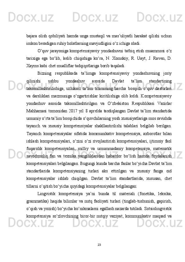 bajara olish qobiliyati  hamda unga mustaqil  va mas’uliyatli  harakat  qilishi  uchun
imkon beradigan ruhiy holatlarning mavjudligini o‘z ichiga oladi.
O‘quv jarayoniga kompetensiyaviy yondashuvni tatbiq etish muammosi o‘z
tarixiga   ega   bo‘lib,   kelib   chiqishiga   ko‘ra,   N.   Xomskiy,   R.   Uayt,   J.   Raven,   D.
Xayms kabi chet mualliflar tadqiqotlariga borib taqaladi.
Bizning   respublikada   ta’limga   kompetensiyaviy   yondashuvning   joriy
qilinishi   ushbu   yondashuv   asosida   Davlat   ta’lim   standartining
takomillashtirilishiga,   uzluksiz   ta’lim   tizimining   barcha   bosqich   o‘quv   dasturlari
va   darsliklari   mazmuniga   o‘zgartirishlar   kiritilishiga   olib   keldi.   Kompetensiyaviy
yondashuv   asosida   takomillashtirilgan   va   O‘zbekiston   Respublikasi   Vazirlar
Mahhamasi   tomonidan   2017   yil   8   aprelda   tasdiqlangan   Davlat   ta’lim   standartida
umumiy o‘rta ta’lim bosqichida o‘quvchilarning yosh xususiyatlariga mos ravishda
tayanch   va   xususiy   kompetensiyalar   shakllantirilishi   talablari   belgilab   berilgan.
Tayanch   kompetensiyalar   sifatida   kommunikativ   kompetensiya,   axborotlar   bilan
ishlash   kompetensiyalari,   o‘zini   o‘zi   rivojlantirish   kompetensiyalari,   ijtimoiy   faol
fuqarolik   kompetensiyalari,   milliy   va   umummadaniy   kompetensiya,   matematik
savodxonliq   fan   va   texnika   yangiliklaridan   habardor   bo‘lish   hamda   foydalanish
kompetensiyalari belgilangan. Bugungi kunda barcha fanlar bo‘yicha Davlat ta’lim
standartlarida   kompetensiyaning   turlari   aks   ettirilgan   va   xususiy   fanga   oid
kompetensiyalar   ishlab   chiqilgan.   Davlat   ta’lim   standartlarida,   xususan,   chet
tillarni o‘qitish bo‘yicha quyidagi kompetensiyalar belgilangan:
Lingvistik   kompetensiya   ya’ni   bunda   til   materiali   (fonetika,   leksika,
grammatika)   haqida   bilimlar   va   nutq   faoliyati   turlari   (tinglab-tushunish,   gapirish,
o‘qish va yozish) bo‘yicha ko‘nikmalarni egallash nazarda tutiladi. Sotsiolingvistik
kompetensiya   so‘zlovchining   biror-bir   nutqiy   vaziyat,   kommunikativ   maqsad   va
23 