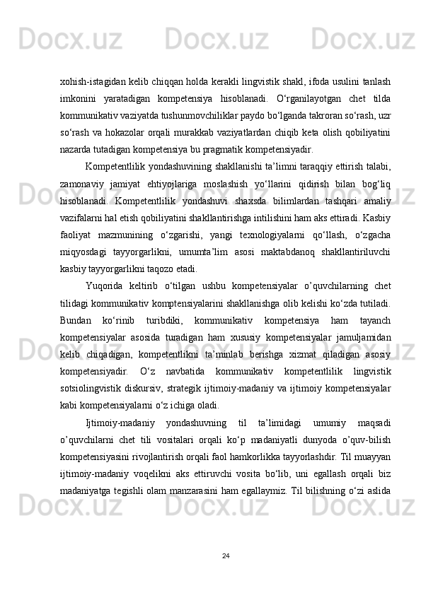 xohish-istagidan kelib chiqqan holda kerakli lingvistik shakl, ifoda usulini tanlash
imkonini   yaratadigan   kompetensiya   hisoblanadi.   O‘rganilayotgan   chet   tilda
kommunikativ vaziyatda tushunmovchiliklar paydo bo‘lganda takroran so‘rash, uzr
so‘rash   va hokazolar   orqali   murakkab  vaziyatlardan  chiqib keta  olish  qobiliyatini
nazarda tutadigan kompetensiya bu pragmatik kompetensiyadir.
Kompetentlilik yondashuvining shakllanishi ta’limni taraqqiy ettirish talabi,
zamonaviy   jamiyat   ehtiyojlariga   moslashish   yo‘llarini   qidirish   bilan   bog‘liq
hisoblanadi.   Kompetentlilik   yondashuvi   shaxsda   bilimlardan   tashqari   amaliy
vazifalarni hal etish qobiliyatini shakllantirishga intilishini ham aks ettiradi. Kasbiy
faoliyat   mazmunining   o‘zgarishi,   yangi   texnologiyalarni   qo‘llash,   o‘zgacha
miqyosdagi   tayyorgarlikni,   umumta’lim   asosi   maktabdanoq   shakllantiriluvchi
kasbiy tayyorgarlikni taqozo etadi.
Yuqorida   keltirib   o‘tilgan   ushbu   kompetensiyalar   o’quvchilarning   chet
tilidagi kommunikativ komptensiyalarini shakllanishga olib kelishi ko‘zda tutiladi.
Bundan   ko‘rinib   turibdiki,   kommunikativ   kompetensiya   ham   tayanch
kompetensiyalar   asosida   turadigan   ham   xususiy   kompetensiyalar   jamuljamidan
kelib   chiqadigan,   kompetentlikni   ta’minlab   berishga   xizmat   qiladigan   asosiy
kompetensiyadir.   O‘z   navbatida   kommunikativ   kompetentlilik   lingvistik
sotsiolingvistik   diskursiv,   strategik   ijtimoiy-madaniy   va   ijtimoiy   kompetensiyalar
kabi kompetensiyalarni o‘z ichiga oladi.
Ijtimoiy-madaniy   yondashuvning   til   ta’limidagi   umumiy   maqsadi
o’quvchilarni   chet   tili   vositalari   orqali   ko‘p   madaniyatli   dunyoda   o’quv-bilish
kompetensiyasini rivojlantirish orqali faol hamkorlikka tayyorlashdir. Til muayyan
ijtimoiy-madaniy   voqelikni   aks   ettiruvchi   vosita   bo‘lib,   uni   egallash   orqali   biz
madaniyatga tegishli  olam  manzarasini  ham  egallaymiz. Til bilishning o‘zi aslida
24 