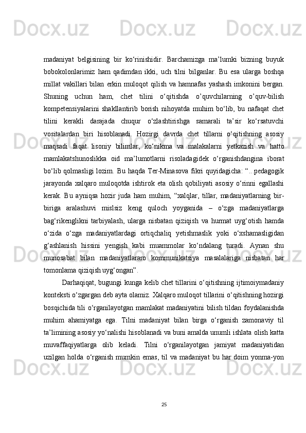 madaniyat   belgisining   bir   ko‘rinishidir.   Barchamizga   ma’lumki   bizning   buyuk
bobokolonlarimiz   ham   qadimdan   ikki,   uch   tilni   bilganlar.   Bu   esa   ularga   boshqa
millat   vakillari   bilan   erkin   muloqot   qilish   va  hamnafas   yashash   imkonini   bergan.
Shuning   uchun   ham,   chet   tilini   o‘qitishda   o’quvchilarning   o’quv-bilish
kompetensiyalarini   shakllantirib   borish   nihoyatda   muhim   bo‘lib,   bu   nafaqat   chet
tilini   kerakli   darajada   chuqur   o‘zlashtirishga   samarali   ta’sir   ko‘rsatuvchi
vositalardan   biri   hisoblanadi.   Hozirgi   davrda   chet   tillarni   o‘qitishning   asosiy
maqsadi   faqat   lisoniy   bilimlar,   ko‘nikma   va   malakalarni   yetkazish   va   hatto
mamlakatshunoslikka   oid   ma’lumotlarni   risoladagidek   o‘rganishdangina   iborat
bo‘lib qolmasligi  lozim. Bu  haqda Ter-Minasova  fikri  quyidagicha:  “...pedagogik
jarayonda   xalqaro   muloqotda   ishtirok   eta   olish   qobiliyati   asosiy   o‘rinni   egallashi
kerak.   Bu   ayniqsa   hozir   juda   ham   muhim,   “xalqlar,   tillar,   madaniyatlarning   bir-
biriga   aralashuvi   mislsiz   keng   quloch   yoyganida   –   o‘zga   madaniyatlarga
bag‘rikenglikni   tarbiyalash,   ularga   nisbatan   qiziqish   va   hurmat   uyg‘otish   hamda
o‘zida   o‘zga   madaniyatlardagi   ortiqchaliq   yetishmaslik   yoki   o‘xshamasligidan
g‘ashlanish   hissini   yengish   kabi   muammolar   ko‘ndalang   turadi.   Aynan   shu
munosabat   bilan   madaniyatlararo   kommunikatsiya   masalalariga   nisbatan   har
tomonlama qiziqish uyg‘ongan”.
Darhaqiqat, bugungi kunga kelib chet  tillarini  o‘qitishning ijtimoiymadaniy
konteksti o‘zgargan deb ayta olamiz. Xalqaro muloqot tillarini o‘qitishning hozirgi
bosqichida tili o‘rganilayotgan mamlakat  madaniyatini bilish tildan foydalanishda
muhim   ahamiyatga   ega.   Tilni   madaniyat   bilan   birga   o‘rganish   zamonaviy   til
ta’limining asosiy yo‘nalishi hisoblanadi va buni amalda unumli ishlata olish katta
muvaffaqiyatlarga   olib   keladi.   Tilni   o‘rganilayotgan   jamiyat   madaniyatidan
uzilgan  holda   o‘rganish   mumkin   emas,   til   va   madaniyat   bu   har   doim   yonma-yon
25 