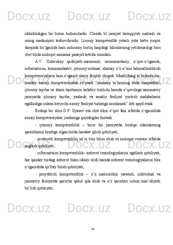 ishlatiladigan   bir   butun   tushunchadir.   Chunki   til   jamiyat   taraqqiyoti   mahsuli   va
uning   madaniyati   tashuvchisidir.   Lisoniy   kompetentlik   yetarli   yoki   hatto   yuqori
darajada bo‘lganida ham nolisoniy borliq haqidagi bilimlarning yetishmasligi bois
chet tilida muloqot samarasi pasayib ketishi mumkin.
A.V.   Xutorskoy   qadriyatli-mazmunli,   umummadaniy,   o‘quv-o‘rganish,
informatsion, kommunikativ, ijtimoiy-mehnat, shaxsiy o‘z-o‘zini takomillashtirish
kompetensiyalarni ham o‘rganib ularni farqlab chiqadi. Muallifning ta’kidlashicha,
bunday   asosiy   kompetensiyalar   ro‘yxati   “umumiy   ta’limning   bosh   maqsadlari,
ijtimoiy tajriba va shaxs tajribasini tarkibiy tuzilishi hamda o‘quvchiga zamonaviy
jamiyatda   ijtimoiy   tajriba,   yashash   va   amaliy   faoliyat   yuritish   malakalarini
egallashga imkon beruvchi asosiy faoliyat turlariga asoslanadi” deb qayd etadi.
Boshqa bir olim  D.F. Ilyasov esa chet  tilini  o‘quv fani sifatida o‘rganishda
asosiy kompetensiyalar jumlasiga quyidagilar kiritadi:
-   ijtimoiy   kompetentlilik   –   biror   bir   jamiyatda   boshqa   odamlarning
qarashlarini hisobga olgan holda harakat qilish qobiliyati;
- predmetli kompetentliliq ya’ni tilni bilim olish va muloqot vositasi sifatida
anglash qobiliyati;
- informatsion kompetentlilik– axborot texnologiyalarini egallash qobiliyati,
har qanday turdagi axborot bilan ishlay olish hamda axborot texnologiyalarini tilni
o‘rganishda qo‘llay bilish qobiliyati;
-   proyektivli   kompetentlilik   –   o‘z   mahsulotini   yaratish,   individual   va
jamoaviy   faoliyatda   qarorlar   qabul   qila   olish   va   o‘z   qarorlari   uchun   mas’uliyatli
bo‘lish qobiliyati;
26 
