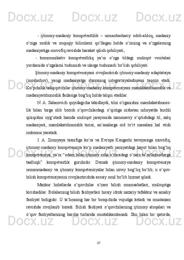 -   ijtimoiy-madaniy   kompetentlilik   –   umumbashariy   odob-ahloq,   madaniy
o‘ziga   xoslik   va   xuquqiy   bilimlarni   qo‘llagan   holda   o‘zining   va   o‘zgalarning
madaniyatiga muvofiq ravishda harakat qilish qobiliyati;
-   kommunikativ   kompetentliliq   ya’ni   o‘zga   tildagi   muloqot   vositalari
yordamida o‘zgalarni tushunish va ularga tushunarli bo‘lish qobiliyati.
Ijtimoiy-madaniy  kompetensiyani   rivojlantirish   ijtimoiy-madaniy   adaptatsiya
(moslashuv),   yangi   madaniyatga   shaxsning   integratsiyalashuvini   taqozo   etadi.
Ko‘pchilik tadqiqotchilar ijtimoiy-madaniy kompetensiyani mamlakatshunoslik va
madaniyatshunoslik fanlariga bog‘liq holda talqin etadilar.
N. A. Salanovich quyidagicha takidlaydi, tilni o‘rganishni mamlakatshunos-
lik   bilan   birga   olib   borish   o’quvchilardagi   o‘qishga   nisbatan   nihoyatda   kuchli
qiziqishni   uyg‘otadi   hamda   muloqot   jarayonida   zamonaviy   o‘qitishdagi   til,   xalq
madaniyati,   mamlakatshunoslik   tarixi,   an’analarga   oid   to‘rt   masalani   hal   etish
imkonini yaratadi.
I.   A.   Zimnyaya   tasnifiga   ko‘ra   va   Evropa   Kengashi   tavsiyasiga   muvofiq,
ijtimoiy-madaniy   kompetensiya   ko‘p   madaniyatli   jamiyatdagi   hayot   bilan   bog‘liq
kompetensiya, ya’ni “odam bilan ijtimoiy soha o‘rtasidagi o‘zaro ta’sirlashuvlarga
taalluqli”   kompetentlik   guruhidir.   Demak   ijtimoiy-madaniy   kompetensiya
umummadaniy   va   ijtimoiy   kompetensiyalar   bilan   uzviy   bog‘liq   bo‘lib,   u   o’quv-
bilish kompetensiyasini rivojlantirishda asosiy omil bo‘lib hizmat qiladi.
Mazkur   holatlarda   o’quvchilar   o’zaro   bilish   munosabatlari,   muloqotga
kirishadilar. Bolalarning bilish faoliyatlari hissiy idrok nazariy tafakkur va amaliy
faoliyat   birligidir.   U   ta‘limning   har   bir   bosqichida   vujudga   keladi   va   muntazam
ravishda   rivojlanib   boradi.   Bilish   faoliyati   o’quvchilarning   ijtimoiy   aloqalari   va
o’quv   faoliyatlarining   barcha   turlarida   mustahkamlanadi.   Shu   bilan   bir   qatorda,
27 