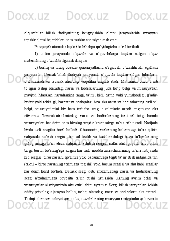 o’quvchilar   bilish   faoliyatining   kengayishida   o’quv   jarayonlarida   muayyan
topshiriqlarni bajarishlari ham muhim ahamiyat kasb etadi.
Pedagogik atamalar lug’atida bilishga qo’yidagicha ta‘rif beriladi:
1)   ta‘lim   jarayonida   o’quvchi   va   o’quvchilarga   taqdim   etilgan   o’quv
materialining o’zlashtirilganlik darajasi;
2)   borliq  va uning  obektiv qonuniyatlarini  o’rganish,  o’zlashtirish,  egallash
jarayonidir.   Demak   bilish   faoliyati   jarayonida   o’quvchi   taqdim   etilgan   bilimlarni
o’zlashtiradi   va   tevarak   atrofdagi   voqelikni   anglab   etadi.   Ma‘lumki,   bizni   o’rab
to’rgan   tashqi   olamdagi   narsa   va   hodisalarning   juda   ko’p   belgi   va   hususiyatlari
mavjud. Masalan,  narsalarning rangi, ta‘mi, hidi, qattiq yoki yumshoqligi, g’adir-
budur yoki tekisligi, harorat va boshqalar. Ana shu narsa va hodisalarning turli xil
belgi,   xususiyatlarini   biz   ham   turlicha   sezgi   a‘zolarimiz   orqali   ongimizda   aks
ettiramiz.   Tevarak-atrofimizdagi   narsa   va   hodisalarning   turli   xil   belgi   hamda
xususiyatlari har doim ham bizning sezgi a‘zolarimizga ta‘sir etib turadi. Natijada
bizda   turli   sezgilar   hosil   bo’ladi.   Chunonchi,   nurlarning   ko’zimizga   ta‘sir   qilishi
natijasida   ko’rish   sezgisi,   har   xil   tezlik   va   kuchlanishdagi   havo   to’lqinlarining
qulog’imizga ta‘sir etishi natijasida eshitish sezgisi, nafas olish paytida havo bilan
birga   burun   bo’shlig’iga   kirgan   har   turli   modda   zarrachalarining   ta‘siri   natijasida
hid sezgisi, biror narsani qo’limiz yoki badanimizga tegib ta‘sir etish natijasida teri
(taktil – biror narsaning terimizga tegishi) yoki bosim sezgisi va shu kabi sezgilar
har   doim   hosil   bo’ladi.   Demak   sezgi   deb,   atrofimizdagi   narsa   va   hodisalarning
sezgi   a‘zolarimizga   bevosita   ta‘sir   etishi   natijasida   ularning   ayrim   belgi   va
xususiyatlarini miyamizda aks ettirilishini aytamiz. Sezgi  bilish jarayonlari ichida
oddiy psixologik jarayon bo’lib, tashqi olamdagi narsa va hodisalarni aks ettiradi.
Tashqi olamdan kelayotgan qo’zg’atuvchilarning muayyan resteptorlarga bevosita
28 