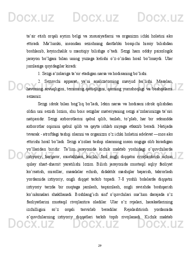 ta‘sir   etish   orqali   ayrim   belgi   va   xususiyatlarni   va   organizm   ichki   holatini   aks
ettiradi.   Ma‘lumki,   insondan   sezishning   dastlabki   bosqichi   hissiy   bilishdan
boshlanib,   keyinchalik   u   mantiqiy   bilishga   o’tadi.   Sezgi   ham   oddiy   psixologik
jarayon   bo’lgani   bilan   uning   yuzaga   kelishi   o’z-o’zidan   hosil   bo’lmaydi.   Ular
jumlasiga quyidagilar kiradi:
1. Sezgi a‘zolariga ta‘sir etadigan narsa va hodisaning bo’lishi.
2.   Sezuvchi   apparat,   ya‘ni   analizatorning   mavjud   bo’lishi.   Masalan,
havoning   sovuqligini,   temirning   qattiqligini,   qorning   yumshoqligi   va   boshqalarni
sezamiz.
Sezgi   idrok   bilan   bog’liq   bo’ladi,   lekin   narsa   va   hodisani   idrok   qilishdan
oldin   uni   sezish   lozim,   shu   bois   sezgilar   materiyaning   sezgi   a‘zolarimizga   ta‘siri
natijasidir.   Sezgi   axborotlarini   qabul   qilib,   tanlab,   to’plab,   har   bir   sekundda
axborotlar   oqimini   qabul   qilib   va   qayta   ishlab   miyaga   etkazib   beradi.   Natijada
tevarak - atrofdagi tashqi olamni va organizm o’z ichki holatini adekvat ―mos aks
ettirishi   hosil   bo’ladi.   Sezgi   a‘zolari   tashqi   olamning   inson   ongiga   olib   kiradigan
yo’llaridan   biridir.   Ta‘lim   jarayonida   kichik   maktab   yoshidagi   o’quvchilarda
ixtiyoriy,   barqaror,   mustahham,   kuchli,   faol   ongli   diqqatni   rivojlantirish   uchun
qulay   shart-sharoit   yaratilishi   lozim.   Bilish   jarayonida   mustaqil   aqliy   faoliyat
ko’rsatish,   misollar,   masalalar   echish,   didaktik   mashqlar   bajarish,   takrorlash
yordamida   ixtiyoriy,   ongli   diqqat   tarkib   topadi.   7-8   yoshli   bolalarda   diqqatni
ixtiyoriy   tarzda   bir   nuqtaga   jamlash,   taqsimlash,   ongli   ravishda   boshqarish
ko’nikmalari   shakllanadi.   Boshlang’ich   sinf   o’quvchilari   ma‘lum   darajada   o’z
faoliyatlarini   mustaqil   rivojlantira   oladilar.   Ular   o’z   rejalari,   harakatlarining
izchilligini   so’z   orqali   tasvirlab   beradilar.   Rejalashtirish   yordamida
o’quvchilarning   ixtiyoriy   diqqatlari   tarkib   topib   rivojlanadi.   Kichik   maktab
29 