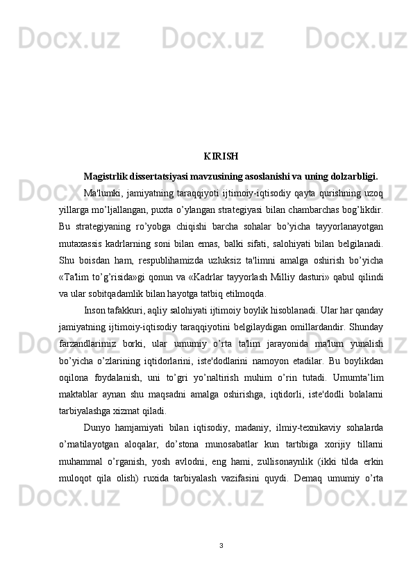 KIRISH
Magistrlik dissertatsiyasi mavzusining asoslanishi va uning dolzarbligi.  
Ma'lumki,   jamiyatning   taraqqiyoti   ijtimoiy-iqtisodiy   qayta   qurishning   uzoq
yillarga mo’ljallangan, puxta o’ylangan stratеgiyasi bilan chambarchas bog’likdir.
Bu   stratеgiyaning   ro’yobga   chiqishi   barcha   sohalar   bo’yicha   tayyorlanayotgan
mutaxassis   kadrlarning   soni   bilan   emas,   balki   sifati,   salohiyati   bilan   bеlgilanadi.
Shu   boisdan   ham,   rеspublihamizda   uzluksiz   ta'limni   amalga   oshirish   bo’yicha
«Ta'lim   to’g’risida»gi   qonun va  «Kadrlar   tayyorlash  Milliy  dasturi»  qabul  qilindi
va ular sobitqadamlik bilan hayotga tatbiq etilmoqda.
Inson tafakkuri, aqliy salohiyati ijtimoiy boylik hisoblanadi. Ular har qanday
jamiyatning   ijtimoiy-iqtisodiy   taraqqiyotini   bеlgilaydigan   omillardandir.   Shunday
farzandlarimiz   borki,   ular   umumiy   o’rta   ta'lim   jarayonida   ma'lum   yunalish
bo’yicha   o’zlarining   iqtidorlarini,   istе'dodlarini   namoyon   etadilar.   Bu   boylikdan
oqilona   foydalanish,   uni   to’gri   yo’naltirish   muhim   o’rin   tutadi.   Umumta’lim
maktablar   aynan   shu   maqsadni   amalga   oshirishga,   iqtidorli,   istе'dodli   bolalarni
tarbiyalashga xizmat qiladi.
Dunyo   hamjamiyati   bilan   iqtisodiy,   madaniy,   ilmiy-tеxnikaviy   sohalarda
o’rnatilayotgan   aloqalar,   do’stona   munosabatlar   kun   tartibiga   xorijiy   tillarni
muhammal   o’rganish,   yosh   avlodni,   eng   hami,   zullisonaynlik   (ikki   tilda   erkin
muloqot   qila   olish)   ruxida   tarbiyalash   vazifasini   quydi.   Dеmaq   umumiy   o’rta
3 