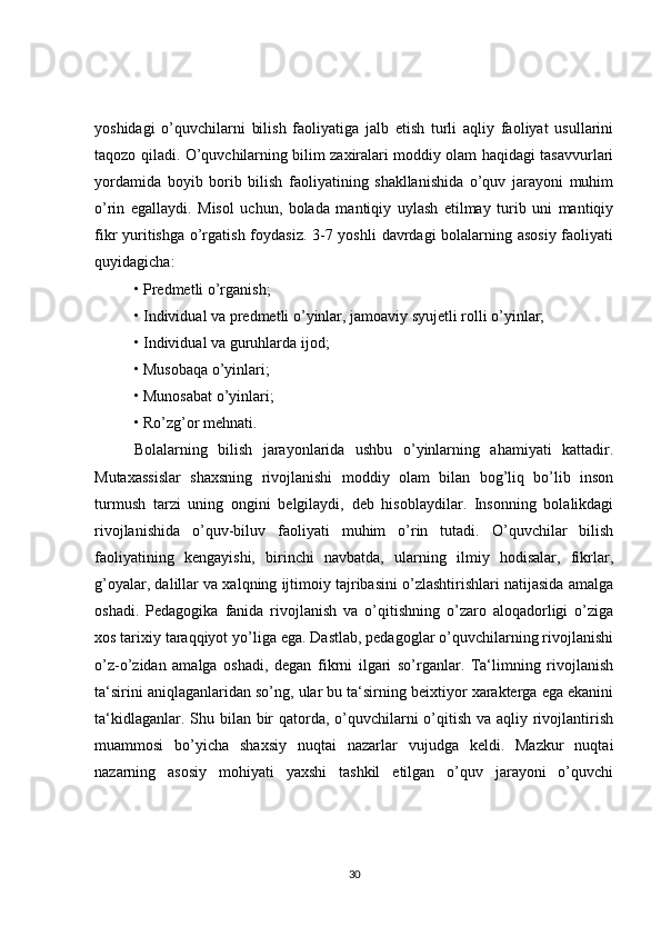 yoshidagi   o’quvchilarni   bilish   faoliyatiga   jalb   etish   turli   aqliy   faoliyat   usullarini
taqozo qiladi. O’quvchilarning bilim zaxiralari moddiy olam haqidagi tasavvurlari
yordamida   boyib   borib   bilish   faoliyatining   shakllanishida   o’quv   jarayoni   muhim
o’rin   egallaydi.   Misol   uchun,   bolada   mantiqiy   uylash   etilmay   turib   uni   mantiqiy
fikr yuritishga o’rgatish foydasiz. 3-7 yoshli  davrdagi bolalarning asosiy  faoliyati
quyidagicha:
•   Predmetli o’rganish;
•   Individual va predmetli o’yinlar, jamoaviy syujetli rolli o’yinlar;
•   Individual va guruhlarda ijod;
•   Musobaqa o’yinlari;
•   Munosabat o’yinlari;
•   Ro’zg’or mehnati.
Bolalarning   bilish   jarayonlarida   ushbu   o’yinlarning   ahamiyati   kattadir.
Mutaxassislar   shaxsning   rivojlanishi   moddiy   olam   bilan   bog’liq   bo’lib   inson
turmush   tarzi   uning   ongini   belgilaydi,   deb   hisoblaydilar.   Insonning   bolalikdagi
rivojlanishida   o’quv-biluv   faoliyati   muhim   o’rin   tutadi.   O’quvchilar   bilish
faoliyatining   kengayishi,   birinchi   navbatda,   ularning   ilmiy   hodisalar,   fikrlar,
g’oyalar, dalillar va xalqning ijtimoiy tajribasini o’zlashtirishlari natijasida amalga
oshadi.   Pedagogika   fanida   rivojlanish   va   o’qitishning   o’zaro   aloqadorligi   o’ziga
xos tarixiy taraqqiyot yo’liga ega. Dastlab, pedagoglar o’quvchilarning rivojlanishi
o’z-o’zidan   amalga   oshadi,   degan   fikrni   ilgari   so’rganlar.   Ta‘limning   rivojlanish
ta‘sirini aniqlaganlaridan so’ng, ular bu ta‘sirning beixtiyor xarakterga ega ekanini
ta‘kidlaganlar. Shu bilan bir  qatorda, o’quvchilarni  o’qitish va aqliy rivojlantirish
muammosi   bo’yicha   shaxsiy   nuqtai   nazarlar   vujudga   keldi.   Mazkur   nuqtai
nazarning   asosiy   mohiyati   yaxshi   tashkil   etilgan   o’quv   jarayoni   o’quvchi
30 