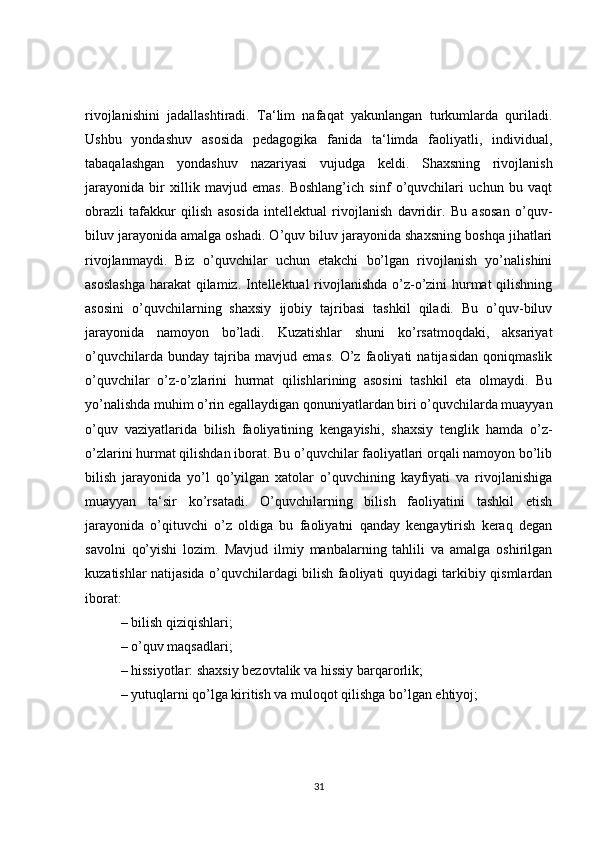 rivojlanishini   jadallashtiradi.   Ta‘lim   nafaqat   yakunlangan   turkumlarda   quriladi.
Ushbu   yondashuv   asosida   pedagogika   fanida   ta‘limda   faoliyatli,   individual,
tabaqalashgan   yondashuv   nazariyasi   vujudga   keldi.   Shaxsning   rivojlanish
jarayonida   bir   xillik   mavjud   emas.   Boshlang’ich   sinf   o’quvchilari   uchun   bu   vaqt
obrazli   tafakkur   qilish   asosida   intellektual   rivojlanish   davridir.   Bu   asosan   o’quv-
biluv jarayonida amalga oshadi. O’quv biluv jarayonida shaxsning boshqa jihatlari
rivojlanmaydi.   Biz   o’quvchilar   uchun   etakchi   bo’lgan   rivojlanish   yo’nalishini
asoslashga  harakat qilamiz. Intellektual rivojlanishda o’z-o’zini hurmat qilishning
asosini   o’quvchilarning   shaxsiy   ijobiy   tajribasi   tashkil   qiladi.   Bu   o’quv-biluv
jarayonida   namoyon   bo’ladi.   Kuzatishlar   shuni   ko’rsatmoqdaki,   aksariyat
o’quvchilarda   bunday   tajriba   mavjud   emas.   O’z   faoliyati   natijasidan   qoniqmaslik
o’quvchilar   o’z-o’zlarini   hurmat   qilishlarining   asosini   tashkil   eta   olmaydi.   Bu
yo’nalishda muhim o’rin egallaydigan qonuniyatlardan biri o’quvchilarda muayyan
o’quv   vaziyatlarida   bilish   faoliyatining   kengayishi,   shaxsiy   tenglik   hamda   o’z-
o’zlarini hurmat qilishdan iborat. Bu o’quvchilar faoliyatlari orqali namoyon bo’lib
bilish   jarayonida   yo’l   qo’yilgan   xatolar   o’quvchining   kayfiyati   va   rivojlanishiga
muayyan   ta‘sir   ko’rsatadi.   O’quvchilarning   bilish   faoliyatini   tashkil   etish
jarayonida   o’qituvchi   o’z   oldiga   bu   faoliyatni   qanday   kengaytirish   keraq   degan
savolni   qo’yishi   lozim.   Mavjud   ilmiy   manbalarning   tahlili   va   amalga   oshirilgan
kuzatishlar natijasida o’quvchilardagi bilish faoliyati quyidagi tarkibiy qismlardan
iborat:
–   bilish qiziqishlari;
–   o’quv maqsadlari;
–   hissiyotlar: shaxsiy bezovtalik va hissiy barqarorlik;
–   yutuqlarni qo’lga kiritish va muloqot qilishga bo’lgan ehtiyoj;
31 