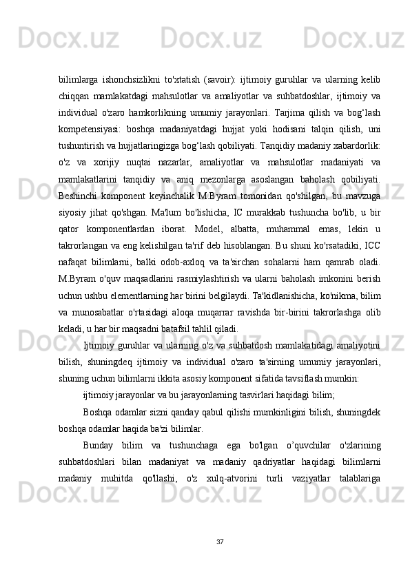 bilimlarga   ishonchsizlikni   to'xtatish   (savoir):   ijtimoiy   guruhlar   va   ularning   kelib
chiqqan   mamlakatdagi   mahsulotlar   va   amaliyotlar   va   suhbatdoshlar,   ijtimoiy   va
individual   o'zaro   hamkorlikning   umumiy   jarayonlari.   Tarjima   qilish   va   bog‘lash
kompetensiyasi:   boshqa   madaniyatdagi   hujjat   yoki   hodisani   talqin   qilish,   uni
tushuntirish va hujjatlaringizga bog‘lash qobiliyati. Tanqidiy madaniy xabardorlik:
o'z   va   xorijiy   nuqtai   nazarlar,   amaliyotlar   va   mahsulotlar   madaniyati   va
mamlakatlarini   tanqidiy   va   aniq   mezonlarga   asoslangan   baholash   qobiliyati.
Beshinchi   komponent   keyinchalik   M.Byram   tomonidan   qo'shilgan,   bu   mavzuga
siyosiy   jihat   qo'shgan.   Ma'lum   bo'lishicha,   IC   murakkab   tushuncha   bo'lib,   u   bir
qator   komponentlardan   iborat.   Model,   albatta,   muhammal   emas,   lekin   u
takrorlangan va eng kelishilgan ta'rif deb hisoblangan. Bu shuni ko'rsatadiki, ICC
nafaqat   bilimlarni,   balki   odob-axloq   va   ta'sirchan   sohalarni   ham   qamrab   oladi.
M.Byram   o'quv   maqsadlarini   rasmiylashtirish   va   ularni   baholash   imkonini   berish
uchun ushbu elementlarning har birini belgilaydi. Ta'kidlanishicha, ko'nikma, bilim
va   munosabatlar   o'rtasidagi   aloqa   muqarrar   ravishda   bir-birini   takrorlashga   olib
keladi, u har bir maqsadni batafsil tahlil qiladi.
Ijtimoiy   guruhlar   va   ularning   o'z   va   suhbatdosh   mamlakatidagi   amaliyotini
bilish,   shuningdeq   ijtimoiy   va   individual   o'zaro   ta'sirning   umumiy   jarayonlari,
shuning uchun bilimlarni ikkita asosiy komponent sifatida tavsiflash mumkin:
ijtimoiy jarayonlar va bu jarayonlarning tasvirlari haqidagi bilim;
Boshqa odamlar sizni qanday qabul qilishi mumkinligini bilish, shuningdek
boshqa odamlar haqida ba'zi bilimlar.
Bunday   bilim   va   tushunchaga   ega   bo'lgan   o’quvchilar   o'zlarining
suhbatdoshlari   bilan   madaniyat   va   madaniy   qadriyatlar   haqidagi   bilimlarni
madaniy   muhitda   qo'llashi,   o'z   xulq-atvorini   turli   vaziyatlar   talablariga
37 