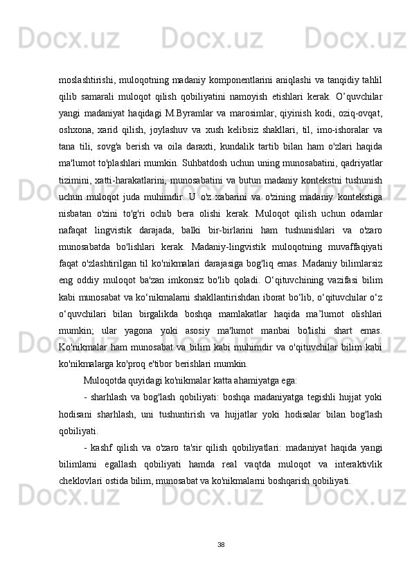 moslashtirishi,  muloqotning madaniy  komponentlarini   aniqlashi   va  tanqidiy tahlil
qilib   samarali   muloqot   qilish   qobiliyatini   namoyish   etishlari   kerak.   O’quvchilar
yangi   madaniyat   haqidagi   M.Byramlar   va   marosimlar,   qiyinish   kodi,   oziq-ovqat,
oshxona,   xarid   qilish,   joylashuv   va   xush   kelibsiz   shakllari,   til,   imo-ishoralar   va
tana   tili,   sovg'a   berish   va   oila   daraxti,   kundalik   tartib   bilan   ham   o'zlari   haqida
ma'lumot to'plashlari mumkin. Suhbatdosh uchun uning munosabatini, qadriyatlar
tizimini,   xatti-harakatlarini,   munosabatini   va   butun   madaniy   kontekstni   tushunish
uchun   muloqot   juda   muhimdir.   U   o'z   xabarini   va   o'zining   madaniy   kontekstiga
nisbatan   o'zini   to'g'ri   ochib   bera   olishi   kerak.   Muloqot   qilish   uchun   odamlar
nafaqat   lingvistik   darajada,   balki   bir-birlarini   ham   tushunishlari   va   o'zaro
munosabatda   bo'lishlari   kerak.   Madaniy-lingvistik   muloqotning   muvaffaqiyati
faqat   o'zlashtirilgan   til   ko'nikmalari   darajasiga   bog'liq   emas.   Madaniy   bilimlarsiz
eng   oddiy   muloqot   ba'zan   imkonsiz   bo'lib   qoladi.   O‘qituvchining   vazifasi   bilim
kabi munosabat va ko‘nikmalarni shakllantirishdan iborat bo‘lib, o‘qituvchilar o‘z
o‘quvchilari   bilan   birgalikda   boshqa   mamlakatlar   haqida   ma’lumot   olishlari
mumkin;   ular   yagona   yoki   asosiy   ma'lumot   manbai   bo'lishi   shart   emas.
Ko'nikmalar   ham   munosabat   va   bilim   kabi   muhimdir   va   o'qituvchilar   bilim   kabi
ko'nikmalarga ko'proq e'tibor berishlari mumkin.
Muloqotda quyidagi ko'nikmalar katta ahamiyatga ega:
-   sharhlash   va   bog'lash   qobiliyati:   boshqa   madaniyatga   tegishli   hujjat   yoki
hodisani   sharhlash,   uni   tushuntirish   va   hujjatlar   yoki   hodisalar   bilan   bog'lash
qobiliyati.
-   kashf   qilish   va   o'zaro   ta'sir   qilish   qobiliyatlari:   madaniyat   haqida   yangi
bilimlarni   egallash   qobiliyati   hamda   real   vaqtda   muloqot   va   interaktivlik
cheklovlari ostida bilim, munosabat va ko'nikmalarni boshqarish qobiliyati.
38 