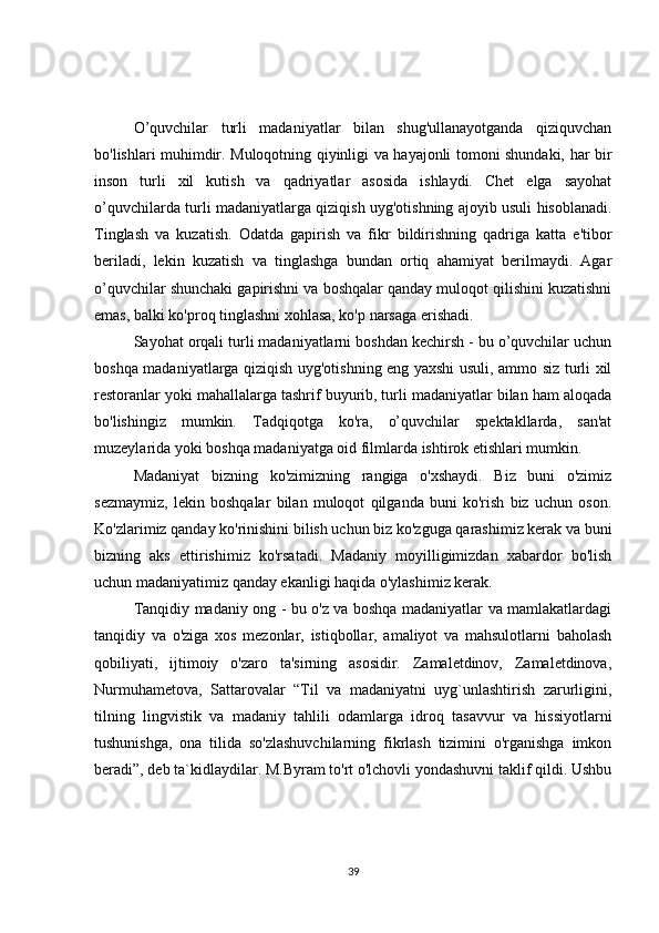 O’quvchilar   turli   madaniyatlar   bilan   shug'ullanayotganda   qiziquvchan
bo'lishlari muhimdir. Muloqotning qiyinligi va hayajonli tomoni shundaki, har bir
inson   turli   xil   kutish   va   qadriyatlar   asosida   ishlaydi.   Chet   elga   sayohat
o’quvchilarda turli madaniyatlarga qiziqish uyg'otishning ajoyib usuli hisoblanadi.
Tinglash   va   kuzatish.   Odatda   gapirish   va   fikr   bildirishning   qadriga   katta   e'tibor
beriladi,   lekin   kuzatish   va   tinglashga   bundan   ortiq   ahamiyat   berilmaydi.   Agar
o’quvchilar shunchaki gapirishni va boshqalar qanday muloqot qilishini kuzatishni
emas, balki ko'proq tinglashni xohlasa, ko'p narsaga erishadi.
Sayohat orqali turli madaniyatlarni boshdan kechirsh - bu o’quvchilar uchun
boshqa madaniyatlarga qiziqish uyg'otishning eng yaxshi usuli, ammo siz turli xil
restoranlar yoki mahallalarga tashrif buyurib, turli madaniyatlar bilan ham aloqada
bo'lishingiz   mumkin.   Tadqiqotga   ko'ra,   o’quvchilar   spektakllarda,   san'at
muzeylarida yoki boshqa madaniyatga oid filmlarda ishtirok etishlari mumkin.
Madaniyat   bizning   ko'zimizning   rangiga   o'xshaydi.   Biz   buni   o'zimiz
sezmaymiz,   lekin   boshqalar   bilan   muloqot   qilganda   buni   ko'rish   biz   uchun   oson.
Ko'zlarimiz qanday ko'rinishini bilish uchun biz ko'zguga qarashimiz kerak va buni
bizning   aks   ettirishimiz   ko'rsatadi.   Madaniy   moyilligimizdan   xabardor   bo'lish
uchun madaniyatimiz qanday ekanligi haqida o'ylashimiz kerak.
Tanqidiy madaniy ong - bu o'z va boshqa madaniyatlar va mamlakatlardagi
tanqidiy   va   o'ziga   xos   mezonlar,   istiqbollar,   amaliyot   va   mahsulotlarni   baholash
qobiliyati,   ijtimoiy   o'zaro   ta'sirning   asosidir.   Zamaletdinov,   Zamaletdinova,
Nurmuhametova,   Sattarovalar   “Til   va   madaniyatni   uyg`unlashtirish   zarurligini,
tilning   lingvistik   va   madaniy   tahlili   odamlarga   idroq   tasavvur   va   hissiyotlarni
tushunishga,   ona   tilida   so'zlashuvchilarning   fikrlash   tizimini   o'rganishga   imkon
beradi”, deb ta`kidlaydilar. M.Byram to'rt o'lchovli yondashuvni taklif qildi. Ushbu
39 