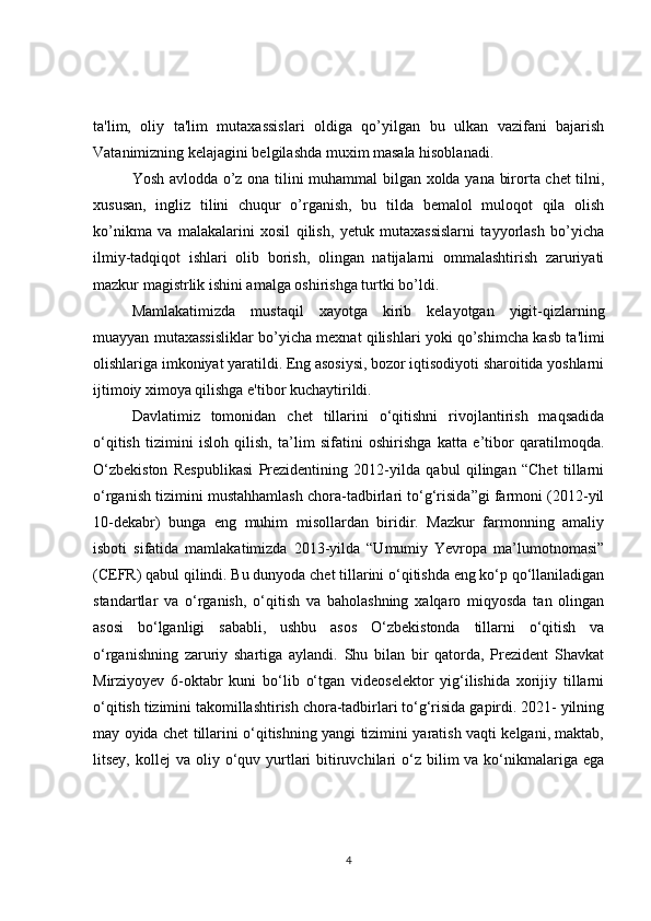 ta'lim,   oliy   ta'lim   mutaxassislari   oldiga   qo’yilgan   bu   ulkan   vazifani   bajarish
Vatanimizning kеlajagini bеlgilashda muxim masala hisoblanadi.
Yosh avlodda o’z ona tilini muhammal bilgan xolda yana birorta chеt tilni,
xususan,   ingliz   tilini   chuqur   o’rganish,   bu   tilda   bеmalol   muloqot   qila   olish
ko’nikma   va   malakalarini   xosil   qilish,   yеtuk   mutaxassislarni   tayyorlash   bo’yicha
ilmiy-tadqiqot   ishlari   olib   borish,   olingan   natijalarni   ommalashtirish   zaruriyati
mazkur magistrlik ishini amalga oshirishga turtki bo’ldi.
Mamlakatimizda   mustaqil   xayotga   kirib   kеlayotgan   yigit-qizlarning
muayyan mutaxassisliklar bo’yicha mеxnat qilishlari yoki qo’shimcha kasb ta'limi
olishlariga imkoniyat yaratildi. Eng asosiysi, bozor iqtisodiyoti sharoitida yoshlarni
ijtimoiy ximoya qilishga e'tibor kuchaytirildi.
Davlatimiz   tomonidan   chet   tillarini   o‘qitishni   rivojlantirish   maqsadida
o‘qitish   tizimini   isloh   qilish,   ta’lim   sifatini   oshirishga   katta   e’tibor   qaratilmoqda.
O‘zbekiston   Respublikasi   Prezidentining   2012-yilda   qabul   qilingan   “Chet   tillarni
o‘rganish tizimini mustahhamlash chora-tadbirlari to‘g‘risida”gi farmoni (2012-yil
10-dekabr)   bunga   eng   muhim   misollardan   biridir.   Mazkur   farmonning   amaliy
isboti   sifatida   mamlakatimizda   2013-yilda   “Umumiy   Yevropa   ma’lumotnomasi”
(CEFR) qabul qilindi. Bu dunyoda chet tillarini o‘qitishda eng ko‘p qo‘llaniladigan
standartlar   va   o‘rganish,   o‘qitish   va   baholashning   xalqaro   miqyosda   tan   olingan
asosi   bo‘lganligi   sababli,   ushbu   asos   O‘zbekistonda   tillarni   o‘qitish   va
o‘rganishning   zaruriy   shartiga   aylandi.   Shu   bilan   bir   qatorda,   Prezident   Shavkat
Mirziyoyev   6-oktabr   kuni   bo‘lib   o‘tgan   videoselektor   yig‘ilishida   xorijiy   tillarni
o‘qitish tizimini takomillashtirish chora-tadbirlari to‘g‘risida gapirdi. 2021- yilning
may oyida chet tillarini o‘qitishning yangi tizimini yaratish vaqti kelgani, maktab,
litsey,  kollej  va  oliy o‘quv yurtlari   bitiruvchilari  o‘z  bilim   va ko‘nikmalariga ega
4 