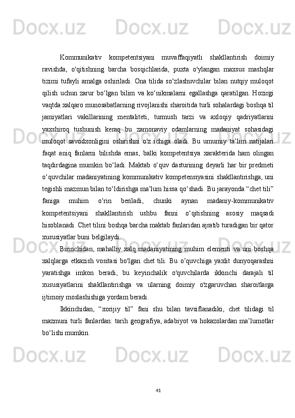 Kommunikativ   kompetentsiyani   muvaffaqiyatli   shakllantirish   doimiy
ravishda,   o'qitishning   barcha   bosqichlarida,   puxta   o'ylangan   maxsus   mashqlar
tizimi   tufayli   amalga   oshiriladi.   Ona   tilida   so‘zlashuvchilar   bilan   nutqiy   muloqot
qilish   uchun   zarur   bo‘lgan   bilim   va   ko‘nikmalarni   egallashga   qaratilgan.   Hozirgi
vaqtda xalqaro munosabatlarning rivojlanishi sharoitida turli sohalardagi boshqa til
jamiyatlari   vakillarining   mentaliteti,   turmush   tarzi   va   axloqiy   qadriyatlarini
yaxshiroq   tushunish   keraq   bu   zamonaviy   odamlarning   madaniyat   sohasidagi
muloqot   savodxonligini   oshirishni   o'z   ichiga   oladi.   Bu   umumiy   ta’lim   natijalari
faqat   aniq   fanlarni   bilishda   emas,   balki   kompetentsiya   xarakterida   ham   olingan
taqdirdagina   mumkin   bo‘ladi.   Maktab   o‘quv   dasturining   deyarli   har   bir   predmeti
o‘quvchilar   madaniyatining   kommunikativ   kompetensiyasini   shakllantirishga,   uni
tegishli mazmun bilan to‘ldirishga ma’lum hissa qo‘shadi. Bu jarayonda “chet tili”
faniga   muhim   o‘rin   beriladi,   chunki   aynan   madaniy-kommunikativ
kompetentsiyani   shakllantirish   ushbu   fanni   o‘qitishning   asosiy   maqsadi
hisoblanadi. Chet tilini boshqa barcha maktab fanlaridan ajratib turadigan bir qator
xususiyatlar buni belgilaydi.
Birinchidan,   mahalliy   xalq   madaniyatining   muhim   elementi   va   uni   boshqa
xalqlarga   etkazish   vositasi   bo'lgan   chet   tili.   Bu   o’quvchiga   yaxlit   dunyoqarashni
yaratishga   imkon   beradi,   bu   keyinchalik   o'quvchilarda   ikkinchi   darajali   til
xususiyatlarini   shakllantirishga   va   ularning   doimiy   o'zgaruvchan   sharoitlarga
ijtimoiy moslashishiga yordam beradi.
Ikkinchidan,   “xorijiy   til”   fani   shu   bilan   tavsiflanadiki,   chet   tilidagi   til
mazmuni   turli   fanlardan:   tarih  geografiya,  adabiyot   va   hokazolardan  ma’lumotlar
bo‘lishi mumkin.
41 