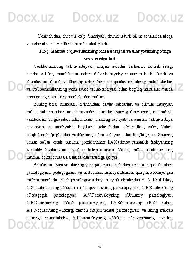 Uchinchidan, chet tili ko‘p funksiyali, chunki u turli bilim sohalarida aloqa
va axborot vositasi sifatida ham harakat qiladi.
1.2-§. Maktab o’quvchilarining bilish darajasi va ular yoshining o’ziga
xos xususiyatlari
Yoshlarimizning   ta'lim-tarbiyasi,   k е lajak   avlodni   barkamol   ko’rish   istagi
barcha   xalqlar,   mamlakatlar   uchun   dolzarb   hayotiy   muammo   bo’lib   k е ldi   va
shunday   bo’lib   qoladi.   Shuning   uchun   ham   har   qanday   millatning   mutafakkirlari
va   yo’lboshchilarining   yosh   avlod   ta'lim-tarbiyasi   bilan   bog’liq   masalalar   ustida
bosh qotirganlari ilmiy manbalardan ma'lum.
Buning   boisi   shundaki,   birinchidan,   davlat   rahbarlari   va   olimlar   muayyan
millat,   xalq   manfaati   nuqtai   nazardan   talim-tarbiyaning   ilmiy   asosi,   maqsad   va
vazifalarini   b е lgilasalar,   ikkinchidan,   ularning   faoliyati   va   asarlari   ta'lim-tarbiya
nazariyasi   va   amaliyotini   boyitgan,   uchinchidan,   o’z   millati,   xalqi,   Vatani
istiqbolini   ko’p   jihatdan   yoshlarning   ta'lim-tarbiyasi   bilan   bog’laganlar.   Shuning
uchun   bo’lsa   k е rak,   birinchi   prezidentimiz   I.A.Karimov   rahbarlik   faoliyatining
dastlabki   kunlaridanoq,   yoshlar   ta'lim-tarbiyasi,   Vatan,   millat   istiqbolini   eng
muhim, dolzarb masala sifatida kun tartibiga qo’ydi.
Bolalar tarbiyasi va ularning yoshiga qarab o’sish davrlarini tadqiq etish jahon
psixologiyasi,   p е dagogikasi   va   m е todikasi   namoyandalarini   qiziqtirib   k е layotgan
muhim  masaladir.  Yosh  psixologiyasi  buyicha  yirik  olimlardan  V.  A. Krut е tskiy,
N.S.   Lukinlarning   «Yuqori   sinf   o’quvchisining   psixologiyasi»,   N.F.Kopt е r е fning
«P е dagogik   psixologiya»,   A.V.P е trovskiyning   «Umumiy   psixologiya»,
N.F.Dobrininning   «Yosh   psixologiyasi»,   I.A.Sikorskiyning   «Bola   ruhi»,
A.P.N е cha е vning   «hozirgi   zamon   eksp е rim е ntal   psixologiyasi   va   uning   maktab
ta'limiga   munosabati»,   A.F.Lazurskiyning   «Maktab   o’quvchisining   tavsifi»,
42 