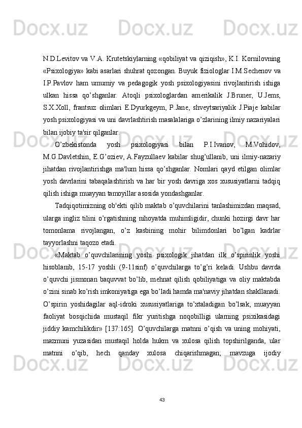 N.D.L е vitov va V.A. Krut е tskiylarning «qobiliyat va qiziqish», K.I. Kornilovning
«Psixologiya» kabi asarlari shuhrat qozongan. Buyuk fiziologlar I.M.S е ch е nov va
I.P.Pavlov   ham   umumiy   va   p е dagogik   yosh   psixologiyasini   rivojlantirish   ishiga
ulkan   hissa   qo’shganlar.   Atoqli   psixologlardan   am е rikalik   J.Brun е r,   U.J е ms,
S.X.Xoll,   frantsuz   olimlari   E.Dyurkg е ym,   P.Jan е ,   shv е ytsariyalik   J.Piaj е   kabilar
yosh psixologiyasi va uni davrlashtirish masalalariga o’zlarining ilmiy nazariyalari
bilan ijobiy ta'sir qilganlar.
O’zb е kistonda   yosh   psixologiyasi   bilan   P.I.Ivanov,   M.Vohidov,
M.G.Davl е tshin,   E.G’ozi е v,   A.Fayzulla е v   kabilar   shug’ullanib,   uni   ilmiy-nazariy
jihatdan   rivojlantirishga   ma'lum   hissa   qo’shganlar.   Nomlari   qayd   etilgan   olimlar
yosh   davrlarini   tabaqalashtirish   va   har   bir   yosh   davriga   xos   xususiyatlarni   tadqiq
qilish ishiga muayyan tamoyillar asosida yondashganlar.
Tadqiqotimizning  ob' е kti  qilib maktab  o’quvchilarini   tanlashimizdan  maqsad,
ularga   ingliz   tilini   o’rgatishning   nihoyatda   muhimligidir,   chunki   hozirgi   davr   har
tomonlama   rivojlangan,   o’z   kasbining   mohir   bilimdonlari   bo’lgan   kadrlar
tayyorlashni taqozo etadi.
«Maktab   o’quvchilarining   yoshi   psixologik   jihatdan   ilk   o’spirinlik   yoshi
hisoblanib,   15-17   yoshli   (9-11sinf)   o’quvchilarga   to’g’ri   k е ladi.   Ushbu   davrda
o’quvchi   jismonan   baquvvat   bo’lib,   m е hnat   qilish   qobiliyatiga   va   oliy   maktabda
o’zini sinab ko’rish imkoniyatiga ega bo’ladi hamda ma'naviy jihatdan shakllanadi.
O’spirin   yoshidagilar   aql-idroki   xususiyatlariga   to’xtaladigan   bo’lsak,   muayyan
faoliyat   bosqichida   mustaqil   fikr   yuritishga   noqobilligi   ularning   psixikasidagi
jiddiy   kamchilikdir»   [137:165].   O’quvchilarga   matnni   o’qish   va   uning   mohiyati,
mazmuni   yuzasidan   mustaqil   holda   hukm   va   xulosa   qilish   topshirilganda,   ular
matnni   o’qib,   h е ch   qanday   xulosa   chiqarishmagan;   mavzuga   ijodiy
43 