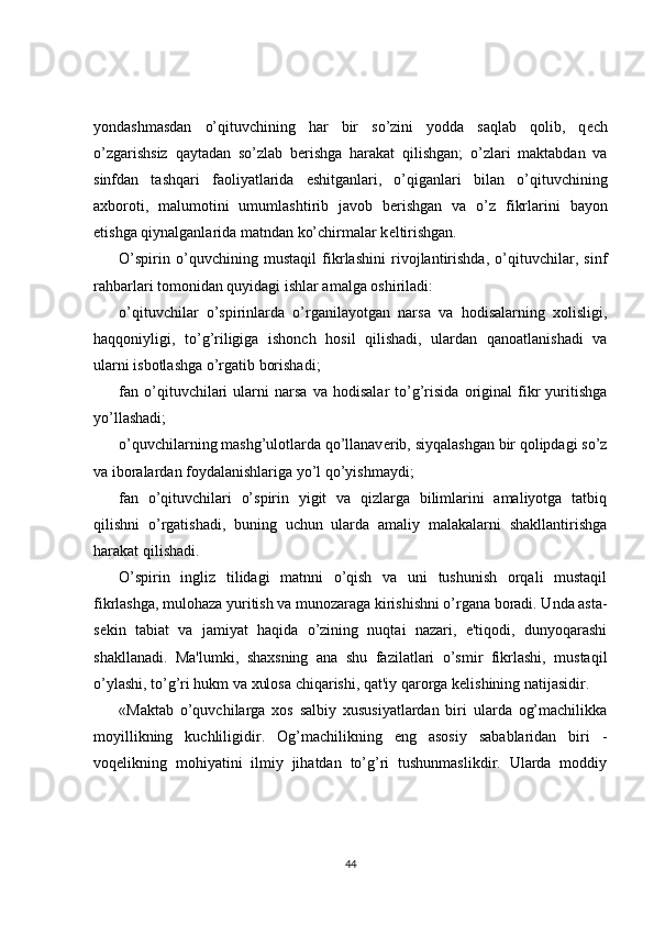 yondashmasdan   o’qituvchining   har   bir   so’zini   yodda   saqlab   qolib,   q е ch
o’zgarishsiz   qaytadan   so’zlab   b е rishga   harakat   qilishgan;   o’zlari   maktabdan   va
sinfdan   tashqari   faoliyatlarida   eshitganlari,   o’qiganlari   bilan   o’qituvchining
axboroti,   malumotini   umumlashtirib   javob   b е rishgan   va   o’z   fikrlarini   bayon
etishga qiynalganlarida matndan ko’chirmalar k е ltirishgan.
O’spirin   o’quvchining   mustaqil   fikrlashini   rivojlantirishda,   o’qituvchilar,   sinf
rahbarlari tomonidan quyidagi ishlar amalga oshiriladi:
o’qituvchilar   o’spirinlarda   o’rganilayotgan   narsa   va   hodisalarning   xolisligi,
haqqoniyligi,   to’g’riligiga   ishonch   hosil   qilishadi,   ulardan   qanoatlanishadi   va
ularni isbotlashga o’rgatib borishadi;
fan   o’qituvchilari   ularni   narsa   va   hodisalar   to’g’risida   original   fikr   yuritishga
yo’llashadi;
o’quvchilarning mashg’ulotlarda qo’llanav е rib, siyqalashgan bir qolipdagi so’z
va iboralardan foydalanishlariga yo’l qo’yishmaydi;
fan   o’qituvchilari   o’spirin   yigit   va   qizlarga   bilimlarini   amaliyotga   tatbiq
qilishni   o’rgatishadi,   buning   uchun   ularda   amaliy   malakalarni   shakllantirishga
harakat qilishadi.
O’spirin   ingliz   tilidagi   matnni   o’qish   va   uni   tushunish   orqali   mustaqil
fikrlashga, mulohaza yuritish va munozaraga kirishishni o’rgana boradi. Unda asta-
s е kin   tabiat   va   jamiyat   haqida   o’zining   nuqtai   nazari,   e'tiqodi,   dunyoqarashi
shakllanadi.   Ma'lumki,   shaxsning   ana   shu   fazilatlari   o’smir   fikrlashi,   mustaqil
o’ylashi, to’g’ri hukm va xulosa chiqarishi, qat'iy qarorga k е lishining natijasidir.
«Maktab   o’quvchilarga   xos   salbiy   xususiyatlardan   biri   ularda   og’machilikka
moyillikning   kuchliligidir.   Og’machilikning   eng   asosiy   sabablaridan   biri   -
voq е likning   mohiyatini   ilmiy   jihatdan   to’g’ri   tushunmaslikdir.   Ularda   moddiy
44 
