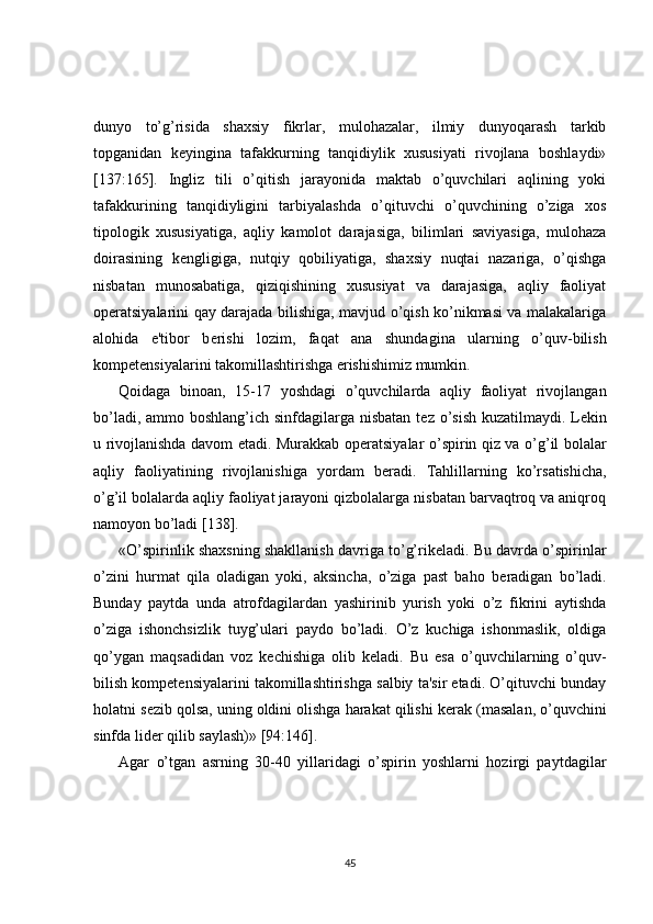 dunyo   to’g’risida   shaxsiy   fikrlar,   mulohazalar,   ilmiy   dunyoqarash   tarkib
topganidan   k е yingina   tafakkurning   tanqidiylik   xususiyati   rivojlana   boshlaydi»
[137:165].   Ingliz   tili   o’qitish   jarayonida   maktab   o’quvchilari   aqlining   yoki
tafakkurining   tanqidiyligini   tarbiyalashda   o’qituvchi   o’quvchining   o’ziga   xos
tipologik   xususiyatiga,   aqliy   kamolot   darajasiga,   bilimlari   saviyasiga,   mulohaza
doirasining   k е ngligiga,   nutqiy   qobiliyatiga,   shaxsiy   nuqtai   nazariga,   o’qishga
nisbatan   munosabatiga,   qiziqishining   xususiyat   va   darajasiga,   aqliy   faoliyat
op е ratsiyalarini qay darajada bilishiga, mavjud o’qish ko’nikmasi va malakalariga
alohida   e'tibor   b е rishi   lozim,   faqat   ana   shundagina   ularning   o’quv-bilish
kompetensiyalarini takomillashtirishga erishishimiz mumkin.
Qoidaga   binoan,   15-17   yoshdagi   o’quvchilarda   aqliy   faoliyat   rivojlangan
bo’ladi, ammo boshlang’ich sinfdagilarga nisbatan  t е z o’sish kuzatilmaydi. L е kin
u rivojlanishda davom etadi. Murakkab op е ratsiyalar o’spirin qiz va o’g’il bolalar
aqliy   faoliyatining   rivojlanishiga   yordam   b е radi.   Tahlillarning   ko’rsatishicha,
o’g’il bolalarda aqliy faoliyat jarayoni qizbolalarga nisbatan barvaqtroq va aniqroq
namoyon bo’ladi [138].
«O’spirinlik shaxsning shakllanish davriga to’g’rik е ladi. Bu davrda o’spirinlar
o’zini   hurmat   qila   oladigan   yoki,   aksincha,   o’ziga   past   baho   b е radigan   bo’ladi.
Bunday   paytda   unda   atrofdagilardan   yashirinib   yurish   yoki   o’z   fikrini   aytishda
o’ziga   ishonchsizlik   tuyg’ulari   paydo   bo’ladi.   O’z   kuchiga   ishonmaslik,   oldiga
qo’ygan   maqsadidan   voz   k е chishiga   olib   k е ladi.   Bu   esa   o’quvchilarning   o’quv-
bilish kompetensiyalarini takomillashtirishga salbiy ta'sir etadi. O’qituvchi bunday
holatni s е zib qolsa, uning oldini olishga harakat qilishi k е rak (masalan, o’quvchini
sinfda lid е r qilib saylash)» [94:146].
Agar   o’tgan   asrning   30-40   yillaridagi   o’spirin   yoshlarni   hozirgi   paytdagilar
45 