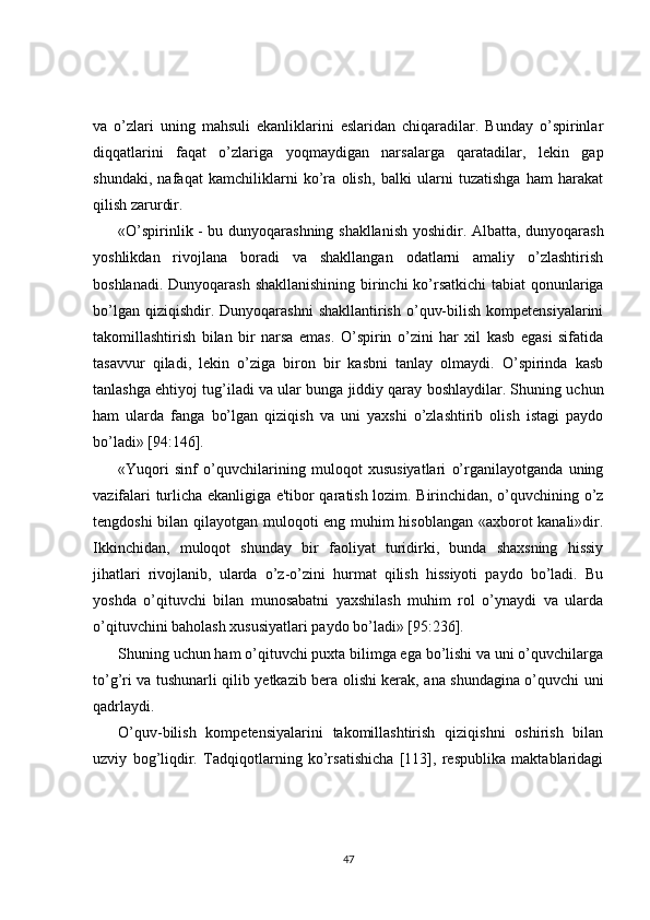 va   o’zlari   uning   mahsuli   ekanliklarini   eslaridan   chiqaradilar.   Bunday   o’spirinlar
diqqatlarini   faqat   o’zlariga   yoqmaydigan   narsalarga   qaratadilar,   lеkin   gap
shundaki,   nafaqat   kamchiliklarni   ko’ra   olish,   balki   ularni   tuzatishga   ham   harakat
qilish zarurdir.
«O’spirinlik - bu dunyoqarashning shakllanish yoshidir. Albatta, dunyoqarash
yoshlikdan   rivojlana   boradi   va   shakllangan   odatlarni   amaliy   o’zlashtirish
boshlanadi. Dunyoqarash shakllanishining birinchi  ko’rsatkichi  tabiat  qonunlariga
bo’lgan  qiziqishdir. Dunyoqarashni  shakllantirish  o’quv-bilish  kompetensiyalarini
takomillashtirish   bilan   bir   narsa   emas.   O’spirin   o’zini   har   xil   kasb   egasi   sifatida
tasavvur   qiladi,   lеkin   o’ziga   biron   bir   kasbni   tanlay   olmaydi.   O’spirinda   kasb
tanlashga ehtiyoj tug’iladi va ular bunga jiddiy qaray boshlaydilar. Shuning uchun
ham   ularda   fanga   bo’lgan   qiziqish   va   uni   yaxshi   o’zlashtirib   olish   istagi   paydo
bo’ladi» [94:146].
«Yuqori   sinf   o’quvchilarining   muloqot   xususiyatlari   o’rganilayotganda   uning
vazifalari turlicha ekanligiga e'tibor qaratish lozim. Birinchidan, o’quvchining o’z
tеngdoshi bilan qilayotgan muloqoti eng muhim hisoblangan «axborot kanali»dir.
Ikkinchidan,   muloqot   shunday   bir   faoliyat   turidirki,   bunda   shaxsning   hissiy
jihatlari   rivojlanib,   ularda   o’z-o’zini   hurmat   qilish   hissiyoti   paydo   bo’ladi.   Bu
yoshda   o’qituvchi   bilan   munosabatni   yaxshilash   muhim   rol   o’ynaydi   va   ularda
o’qituvchini baholash xususiyatlari paydo bo’ladi» [95:236].
Shuning uchun ham o’qituvchi puxta bilimga ega bo’lishi va uni o’quvchilarga
to’g’ri va tushunarli qilib yеtkazib bеra olishi kеrak, ana shundagina o’quvchi uni
qadrlaydi.
O’quv-bilish   kompetensiyalarini   takomillashtirish   qiziqishni   oshirish   bilan
uzviy   bog’liqdir.   Tadqiqotlarning   ko’rsatishicha   [113],   rеspublika   maktablaridagi
47 
