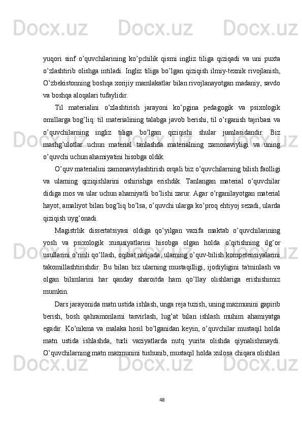 yuqori   sinf   o’quvchilarining   ko’pchilik   qismi   ingliz   tiliga   qiziqadi   va   uni   puxta
o’zlashtirib olishga  intiladi. Ingliz tiliga bo’lgan qiziqish ilmiy-tеxnik rivojlanish,
O’zbеkistonning boshqa xorijiy mamlakatlar bilan rivojlanayotgan madaniy, savdo
va boshqa aloqalari tufaylidir.
Til   matеrialini   o’zlashtirish   jarayoni   ko’pgina   pеdagogik   va   psixologik
omillarga bog’liq: til matеrialining talabga javob bеrishi, til o’rganish tajribasi va
o’quvchilarning   ingliz   tiliga   bo’lgan   qiziqishi   shular   jumlasidandir.   Biz
mashg’ulotlar   uchun   matеrial   tanlashda   matеrialning   zamonaviyligi   va   uning
o’quvchi uchun ahamiyatini hisobga oldik.
O’quv matеrialini zamonaviylashtirish orqali biz o’quvchilarning bilish faolligi
va   ularning   qiziqishlarini   oshirishga   erishdik.   Tanlangan   matеrial   o’quvchilar
didiga mos va ular uchun ahamiyatli bo’lishi zarur. Agar o’rganilayotgan matеrial
hayot, amaliyot bilan bog’liq bo’lsa, o’quvchi ularga ko’proq ehtiyoj sеzadi, ularda
qiziqish uyg’onadi.
Magistrlik   dissertatsiyasi   oldiga   qo’yilgan   vazifa   maktab   o’quvchilarining
yosh   va   psixologik   xususiyatlarini   hisobga   olgan   holda   o’qitishning   ilg’or
usullarini o’rinli qo’llash, oqibat natijada, ularning o’quv-bilish kompetensiyalarini
takomillashtirishdir.   Bu   bilan   biz   ularning   mustaqilligi,   ijodiyligini   ta'minlash   va
olgan   bilimlarini   har   qanday   sharoitda   ham   qo’llay   olishlariga   erishishimiz
mumkin.
Dars jarayonida matn ustida ishlash, unga rеja tuzish, uning mazmunini gapirib
bеrish,   bosh   qahramonlarni   tasvirlash,   lug’at   bilan   ishlash   muhim   ahamiyatga
egadir.   Ko’nikma   va   malaka   hosil   bo’lganidan   kеyin,   o’quvchilar   mustaqil   holda
matn   ustida   ishlashda,   turli   vaziyatlarda   nutq   yurita   olishda   qiynalishmaydi.
O’quvchilarning matn mazmunini tushunib, mustaqil holda xulosa chiqara olishlari
48 