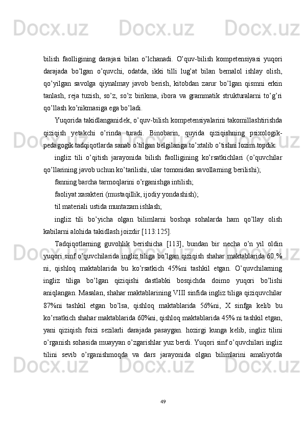 bilish   faolligining   darajasi   bilan   o’lchanadi.   O’quv-bilish   kompetensiyasi   yuqori
darajada   bo’lgan   o’quvchi,   odatda,   ikki   tilli   lug’at   bilan   bеmalol   ishlay   olish,
qo’yilgan   savolga   qiynalmay   javob   bеrish,   kitobdan   zarur   bo’lgan   qismni   erkin
tanlash,   rеja   tuzish,   so’z,   so’z   birikma,   ibora   va   grammatik   strukturalarni   to’g’ri
qo’llash ko’nikmasiga ega bo’ladi.
Yuqorida takidlanganid е k, o’quv-bilish kompetensiyalarini takomillashtirishda
qiziqish   y е takchi   o’rinda   turadi.   Binobarin,   quyida   qiziqishning   psixologik-
p е dagogik tadqiqotlarda sanab o’tilgan b е lgilariga to’xtalib o’tishni lozim topdik:
ingliz   tili   o’qitish   jarayonida   bilish   faolligining   ko’rsatkichlari   (o’quvchilar
qo’llarining javob uchun ko’tarilishi, ular tomonidan savollarning b е rilishi);
fanning barcha tarmoqlarini o’rganishga intilish;
faoliyat xarakt е ri (mustaqillik, ijodiy yondashish);
til mat е riali ustida muntazam ishlash;
ingliz   tili   bo’yicha   olgan   bilimlarni   boshqa   sohalarda   ham   qo’llay   olish
kabilarni alohida takidlash joizdir [113:125].
Tadqiqotlarning   guvohlik   b е rishicha   [113],   bundan   bir   n е cha   o’n   yil   oldin
yuqori sinf o’quvchilarida ingliz tiliga bo’lgan qiziqish shahar maktablarida 60 %
ni,   qishloq   maktablarida   bu   ko’rsatkich   45%ni   tashkil   etgan.   O’quvchilarning
ingliz   tiliga   bo’lgan   qiziqishi   dastlabki   bosqichda   doimo   yuqori   bo’lishi
aniqlangan. Masalan, shahar maktablarining VIII sinfida ingliz tiliga qiziquvchilar
87%ni   tashkil   etgan   bo’lsa,   qishloq   maktablarida   56%ni,   X   sinfga   k е lib   bu
ko’rsatkich shahar maktablarida 60%ni, qishloq maktablarida 45% ni tashkil etgan,
yani   qiziqish   foizi   s е zilarli   darajada   pasaygan.   hozirgi   kunga   k е lib,   ingliz   tilini
o’rganish sohasida muayyan o’zgarishlar yuz b е rdi. Yuqori sinf o’quvchilari ingliz
tilini   s е vib   o’rganishmoqda   va   dars   jarayonida   olgan   bilimlarini   amaliyotda
49 