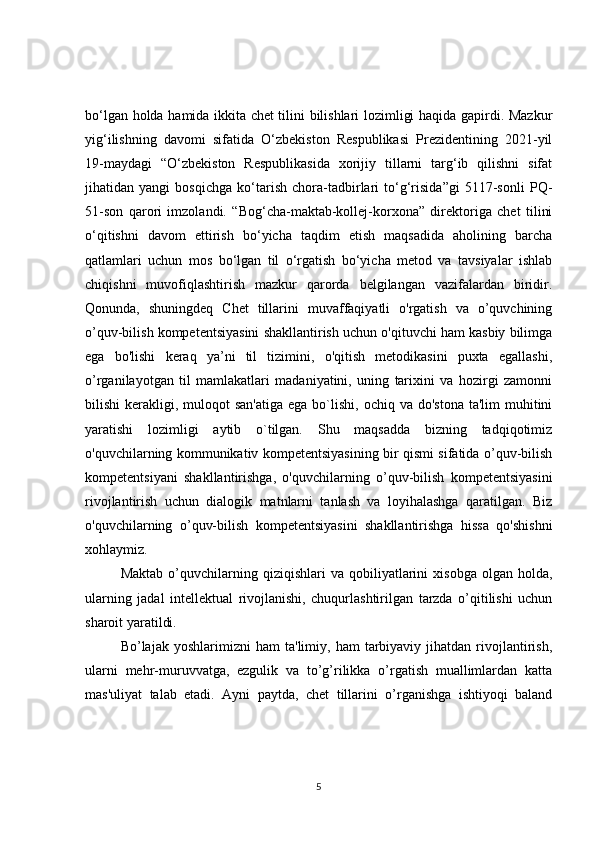bo‘lgan holda hamida ikkita chet tilini bilishlari lozimligi haqida gapirdi. Mazkur
yig‘ilishning   davomi   sifatida   O‘zbekiston   Respublikasi   Prezidentining   2021-yil
19-maydagi   “O‘zbekiston   Respublikasida   xorijiy   tillarni   targ‘ib   qilishni   sifat
jihatidan   yangi   bosqichga   ko‘tarish   chora-tadbirlari   to‘g‘risida”gi   5117-sonli   PQ-
51-son   qarori   imzolandi.   “Bog‘cha-maktab-kollej-korxona”   direktoriga   chet   tilini
o‘qitishni   davom   ettirish   bo‘yicha   taqdim   etish   maqsadida   aholining   barcha
qatlamlari   uchun   mos   bo‘lgan   til   o‘rgatish   bo‘yicha   metod   va   tavsiyalar   ishlab
chiqishni   muvofiqlashtirish   mazkur   qarorda   belgilangan   vazifalardan   biridir.
Qonunda,   shuningdeq   Chet   tillarini   muvaffaqiyatli   o'rgatish   va   o’quvchining
o’quv-bilish kompetentsiyasini shakllantirish uchun o'qituvchi ham kasbiy bilimga
ega   bo'lishi   keraq   ya’ni   til   tizimini,   o'qitish   metodikasini   puxta   egallashi,
o’rganilayotgan   til   mamlakatlari   madaniyatini,   uning   tarixini   va   hozirgi   zamonni
bilishi  kerakligi,  muloqot   san'atiga  ega  bo`lishi,  ochiq va  do'stona  ta'lim   muhitini
yaratishi   lozimligi   aytib   o`tilgan.   Shu   maqsadda   bizning   tadqiqotimiz
o'quvchilarning kommunikativ kompetentsiyasining bir qismi sifatida o’quv-bilish
kompetentsiyani   shakllantirishga,   o'quvchilarning   o’quv-bilish   kompetentsiyasini
rivojlantirish   uchun   dialogik   matnlarni   tanlash   va   loyihalashga   qaratilgan.   Biz
o'quvchilarning   o’quv-bilish   kompetentsiyasini   shakllantirishga   hissa   qo'shishni
xohlaymiz. 
Maktab   o’quvchilarning   qiziqishlari   va   qobiliyatlarini   xisobga   olgan  holda,
ularning   jadal   intеllеktual   rivojlanishi,   chuqurlashtirilgan   tarzda   o’qitilishi   uchun
sharoit yaratildi.
Bo’lajak  yoshlarimizni   ham   ta'limiy,  ham   tarbiyaviy   jihatdan  rivojlantirish,
ularni   mеhr-muruvvatga,   ezgulik   va   to’g’rilikka   o’rgatish   muallimlardan   katta
mas'uliyat   talab   etadi.   Ayni   paytda,   chеt   tillarini   o’rganishga   ishtiyoqi   baland
5 
