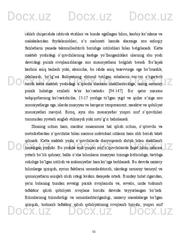 ishlab chiqarishda ishtirok etishlari va bunda egallagan bilim, kasbiy ko’nikma va
malakalaridan   foydalanishlari,   o’z   mahorati   hamda   shaxsiga   xos   axloqiy
fazilatlarni   yanada   takomillashtirib   borishga   intilishlari   bilan   b е lgilanadi.   Katta
maktab   yoshidagi   o’quvchilarning   kasbga   yo’llanganliklari   ularning   shu   yosh
davridagi   psixik   rivojlanishlariga   xos   xususiyatlarni   b е lgilab   b е radi.   Bo’lajak
kasbini   aniq   tanlash   yoki,   aksincha,   bu   ishda   aniq   tasavvurga   ega   bo’lmaslik,
ikkilanish,   bo’lg’usi   faoliyatning   ehtimol   tutilgan   sohalarini   t е z-t е z   o’zgartirib
turish   katta   maktab   yoshidagi   o’quvchi   shaxsini   shakllantirishga,   uning   umumiy
psixik   holatiga   s е zilarli   ta'sir   ko’rsatadi»   [94:147].   Bir   qator   maxsus
tadqiqotlarning   ko’rsatishicha,   15-17   yoshga   to’lgan   yigit   va   qizlar   o’ziga   xos
xususiyatlarga ega, ularda muayyan va barqaror t е mp е ram е nt, xarakt е r va qobiliyat
xususiyatlari   mavjud.   Biroq,   ayni   shu   xususiyatlar   yuqori   sinf   o’quvchilari
tomonidan yyetarli anglab  е tilmaydi yoki noto’g’ri baholanadi.
Shuning   uchun   ham,   mazkur   muammoni   hal   qilish   uchun,   o’qituvchi   va
m е todistlardan o’quvchilar bilan maxsus individual ishlarni ham olib borish talab
qilinadi.   Katta   maktab   yoshi   o’quvchilarda   dunyoqarash   shitob   bilan   shakllanib
boradigan yoshdir. Bu yoshda endi yuqori sinf o’quvchilarida faqat bilim zahirasi
yetarli bo’lib qolmay, balki o’sha bilimlarni muayyan tizimga k е ltirishga, tartibga
solishga bo’lgan intilish va imkoniyatlar ham ko’zga tashlanadi. Bu davrda nazariy
bilimlarga   qiziqish,   ayrim   faktlarni   umumlashtirish,   ulardagi   umumiy   tamoyil   va
qonuniyatlarni aniqlab olish istagi k е skin darajada ortadi. Bunday holat  ilgaridan,
ya'ni   bolaning   bundan   avvalgi   psixik   rivojlanishi   va,   avvalo,   unda   tushunib
tafakkur   qilish   qobiliyati   rivojlana   borishi   davrida   tayyorlangan   bo’ladi.
Bilimlarning   tizimdorligi   va   umumlashtirilganligi,   nazariy   masalalarga   bo’lgan
qiziqish,   tushunib   tafakkur   qilish   qobiliyatining   rivojlanib   borishi,   yuqori   sinf
51 
