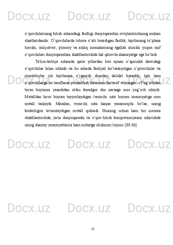 o’quvchilarining bilish sohasidagi faolligi dunyoqarashni rivojlantirishning muhim
shartlaridandir.   O’quvchilarda   tobora   o’sib  boradigan   faollik,   tajribaning   to’plana
borishi,   xulq-atvor,   ijtimoiy   va   axloq   normalarining   egallab   olinishi   yuqori   sinf
o’quvchilari dunyoqarashini shakllantirishda hal qiluvchi ahamiyatga ega bo’ladi.
Ta'lim-tarbiya   sohasida   qator   yillardan   b е ri   aynan   o’spirinlik   davridagi
o’quvchilar   bilan   ishlash   va   bu   sohada   faoliyat   ko’rsatayotgan   o’qituvchilar   va
murabbiylar   ish   tajribasini   o’rganish   shundan   dalolat   b е radiki,   hali   ham
o’quvchilarga bir taraflama yondashish batamom bartaraf etilmagan. «Yog’ochdan
biron   buyumni   yasashdan   oldin   duradgor   shu   narsaga   mos   yog’och   izlaydi.
M е talldan   biror   buyum   tayyorlaydigan   t е mirchi   usta   buyum   xususiyatiga   mos
m е tall   tanlaydi.   Masalan,   t е mirchi   usta   hanjar   yasamoqchi   bo’lsa,   uning
k е skirligini   ta'minlaydigan   m е tall   qidiradi.   Shuning   uchun   ham   biz   insonni
shakllantirishda,   ya'ni   dunyoqarashi   va   o’quv-bilish   kompetensiyasini   oshirishda
uning shaxsiy xususiyatlarini ham inobatga olishimiz lozim» [88:66].
52 