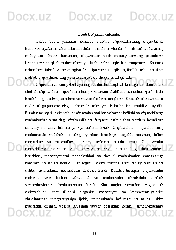 I bob bo‘yicha xulosalar
Ushbu   bobni   yakunlar   ekanmiz,   maktab   o’quvchilarining   o’quv-bilish
kompetensiyalarini  takomillashtirishda, birinchi  navbatda, faollik tushunchasining
mohiyatini   chuqur   tushunish,   o’quvchilar   yosh   xususiyatlarining   psixologik
tomonlarini aniqlash muhim ahamiyat kasb etishini uqtirib o’tmoqchimiz. Shuning
uchun ham falsafa va psixologiya fanlariga murojaat qilinib, faollik tushunchasi va
maktab o’quvchilarining yosh xususiyatlari chuqur tahlil qilindi.
O’quv-bilish   kompetentsiyaning   ushbu   kontseptual   ta'rifiga   asoslanib,   biz
chet tili o'qituvchisi o’quv-bilish kompetentsiyani shakllantirish uchun ega bo'lishi
kerak bo'lgan bilim, ko'nikma va munosabatlarni aniqladik. Chet tili o‘qituvchilari
o‘zlari o‘rgatgan chet tiliga nisbatan bilimlari yetarlicha bo‘lishi kerakligini aytdik.
Bundan tashqari, o'qituvchilar o'z madaniyatidan xabardor bo'lishi va o'quvchilarga
madaniyatlar   o'rtasidagi   o'xshashlik   va   farqlarni   tushunishga   yordam   beradigan
umumiy   madaniy   bilimlarga   ega   bo'lishi   kerak.   O`qituvchilar   o'quvchilarning
madaniyatda   malakali   bo'lishiga   yordam   beradigan   tegishli   mazmun,   ta'lim
maqsadlari   va   materiallarni   qanday   tanlashni   bilishi   kerak.   O'qituvchilar
o'quvchilarga   o'z   madaniyatini   xorijiy   madaniyatlar   bilan   bog'lashda   yordam
berishlari,   madaniyatlarni   taqqoslashlari   va   chet   el   madaniyatlari   qarashlariga
hamdard   bo'lishlari   kerak.   Ular   tegishli   o'quv   materiallarini   tanlay   olishlari   va
ushbu   materiallarni   moslashtira   olishlari   kerak.   Bundan   tashqari,   o'qituvchilar
mahorat   darsi   bo'lish   uchun   til   va   madaniyatni   o'rgatishda   tajribali
yondashuvlardan   foydalanishlari   kerak.   Shu   nuqtai   nazardan,   ingliz   tili
o'qituvchilari   chet   tillarini   o'rganish   madaniyati   va   kompetentsiyalarini
shakllantirish   integratsiyasiga   ijobiy   munosabatda   bo'lishadi   va   aslida   ushbu
maqsadga   erishish   yo'lida   ishlashga   tayyor   bo'lishlari   kerak.   Ijtimoiy-madaniy
53 