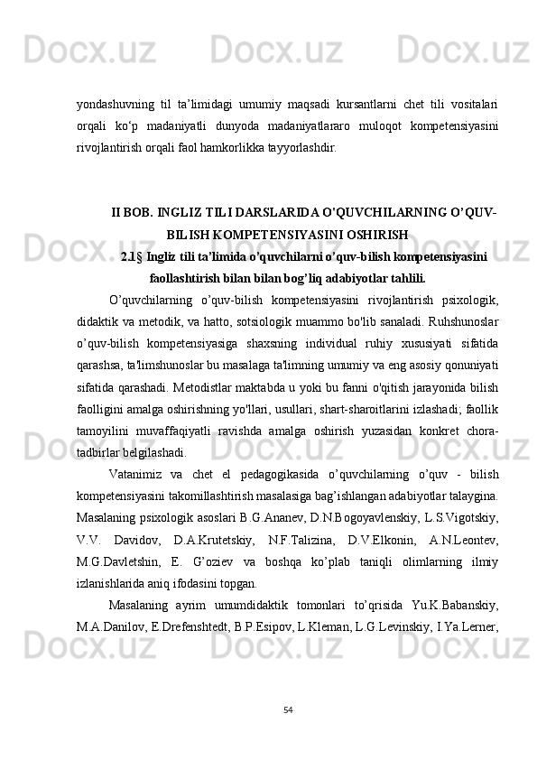 yondashuvning   til   ta’limidagi   umumiy   maqsadi   kursantlarni   chet   tili   vositalari
orqali   ko‘p   madaniyatli   dunyoda   madaniyatlararo   muloqot   kompetensiyasini
rivojlantirish orqali faol hamkorlikka tayyorlashdir. 
II BOB. INGLIZ TILI DARSLARIDA O'QUVCHILARNING O’QUV-
BILISH KOMPETENSIYASINI OSHIRISH
2. 1 §   Ingliz tili ta’limida o’quvchilarni o’quv-bilish kompetensiyasini
faollashtirish bilan bilan bog’liq adabiyotlar tahlili.
O’quvchilarning   o’quv-bilish   kompetensiyasini   rivojlantirish   psixologik,
didaktik va m е todik, va hatto, sotsiologik muammo bo'lib sanaladi. Ruhshunoslar
o’quv-bilish   kompetensiyasiga   shaxsning   individual   ruhiy   xususiyati   sifatida
qarashsa, ta'limshunoslar bu masalaga ta'limning umumiy va eng asosiy qonuniyati
sifatida qarashadi. M е todistlar maktabda u yoki bu fanni o'qitish jarayonida bilish
faolligini amalga oshirishning yo'llari, usullari, shart-sharoitlarini izlashadi; faollik
tamoyilini   muvaffaqiyatli   ravishda   amalga   oshirish   yuzasidan   konkr е t   chora-
tadbirlar b е lgilashadi.
Vatanimiz   va   chеt   el   pеdagogikasida   o’quvchilarning   o’quv   -   bilish
kompetensiyasini takomillashtirish masalasiga bag’ishlangan adabiyotlar talaygina.
Masalaning psixologik asoslari  B.G.Ananеv, D.N.Bogoyavlеnskiy, L.S.Vigotskiy,
V.V.   Davidov,   D.A.Krutеtskiy,   N.F.Talizina,   D.V.Elkonin,   A.N.Lеontеv,
M.G.Davlеtshin,   E.   G’oziеv   va   boshqa   ko’plab   taniqli   olimlarning   ilmiy
izlanishlarida aniq ifodasini topgan.
Masalaning   ayrim   umumdidaktik   tomonlari   to’qrisida   Yu.K.Babanskiy,
M.A.Danilov, Е.Drеfеnshtеdt, B.P.Еsipov, L.Klеman, L.G.Lеvinskiy, I.Ya.Lеrnеr,
54 