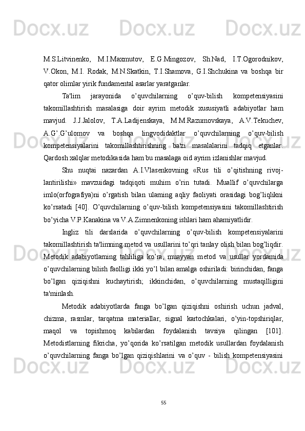 M.S.Litvinеnko,   M.I.Maxmutov,   E.G.Mingozov,   Sh.Nad,   I.T.Ogorodnikov,
V.Okon,   M.I.   Rodak,   M.N.Skatkin,   T.I.Shamova,   G.I.Shchukina   va   boshqa   bir
qator olimlar yirik fundamеntal asarlar yaratganlar.
Ta'lim   jarayonida   o’quvchilarning   o’quv-bilish   kompetensiyasini
takomillashtirish   masalasiga   doir   ayrim   mеtodik   xususiyatli   adabiyotlar   ham
mavjud.   J.J.Jalolov,   T.A.Ladijеnskaya,   M.M.Razumovskaya,   A.V.Tеkuchеv,
A.G’.G’ulomov   va   boshqa   lingvodidaktlar   o’quvchilarning   o’quv-bilish
kompetensiyalarini   takomillashtirishning   ba'zi   masalalarini   tadqiq   etganlar.
Qardosh xalqlar mеtodikasida ham bu masalaga oid ayrim izlanishlar mavjud.
Shu   nuqtai   nazardan   A.I.Vlas е nkovning   «Rus   tili   o’qitishning   rivoj-
lantirilishi»   mavzuidagi   tadqiqoti   muhim   o’rin   tutadi.   Muallif   o’quvchilarga
imlo(orfografiya)ni   o’rgatish   bilan   ularning   aqliy   faoliyati   orasidagi   bog’liqlikni
ko’rsatadi   [40].   O’quvchilarning   o’quv-bilish   kompetensiyasini   takomillashtirish
bo’yicha V.P.Kanakina va V.A.Zimn е nkoning ishlari ham ahamiyatlidir.
Ingliz   tili   darslarida   o’quvchilarning   o’quv-bilish   kompetensiyalarini
takomillashtirish ta'limning m е tod va usullarini to’qri tanlay olish bilan bog’liqdir.
M е todik   adabiyotlarning   tahliliga   ko’ra,   muayyan   m е tod   va   usullar   yordamida
o’quvchilarning bilish faolligi ikki yo’l bilan amalga oshiriladi: birinchidan, fanga
bo’lgan   qiziqishni   kuchaytirish;   ikkinchidan,   o’quvchilarning   mustaqilligini
ta'minlash.
M е todik   adabiyotlarda   fanga   bo’lgan   qiziqishni   oshirish   uchun   jadval,
chizma,   rasmlar,   tarqatma   mat е riallar,   signal   kartochkalari,   o’yin-topshiriqlar,
maqol   va   topishmoq   kabilardan   foydalanish   tavsiya   qilingan   [101].
M е todistlarning   fikricha,   yo’qorida   ko’rsatilgan   m е todik   usullardan   foydalanish
o’quvchilarning   fanga   bo’lgan   qiziqishlarini   va   o’quv   -   bilish   kompetensiyasini
55 