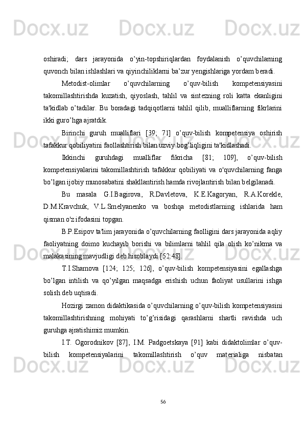 oshiradi;   dars   jarayonida   o’yin-topshiriqlardan   foydalanish   o’quvchilarning
quvonch bilan ishlashlari va qiyinchiliklarni ba’zur y е ngishlariga yordam b е radi.
M е todist-olimlar   o’quvchilarning   o’quv-bilish   kompetensiyasini
takomillashtirishda   kuzatish,   qiyoslash,   tahlil   va   sint е zning   roli   katta   ekanligini
ta'kidlab   o’tadilar.   Bu   boradagi   tadqiqotlarni   tahlil   qilib,   mualliflarning   fikrlarini
ikki guro’hga ajratdik.
Birinchi   guruh   mualliflari   [39;   71]   o’quv-bilish   kompetensiya   oshirish
tafakkur qobiliyatini faollashtirish bilan uzviy bog’liqligini ta'kidlashadi.
Ikkinchi   guruhdagi   mualliflar   fikricha   [81;   109],   o’quv-bilish
kompetensiyalarini   takomillashtirish   tafakkur   qobiliyati   va   o'quvchilarning   fanga
bo’lgan ijobiy munosabatini shakllantirish hamda rivojlantirish bilan b е lgilanadi.
Bu   masala   G.I.Bagirova,   R.Davl е tova,   K. Е .Kagoryan,   R.A.Kor е kl е ,
D.M.Kravchuk,   V.L.Sm е lyan е nko   va   boshqa   m е todistlarning   ishlarida   ham
qisman o'z ifodasini topgan.
B.P. Е sipov ta'lim jarayonida o’quvchilarning faolligini dars jarayonida aqliy
faoliyatning   doimo   kuchayib   borishi   va   bilimlarni   tahlil   qila   olish   ko’nikma   va
malakasining mavjudligi d е b hisoblaydi [52:48].
T.I.Shamova   [124;   125;   126],   o’quv-bilish   kompetensiyasini   egallashga
bo’lgan   intilish   va   qo’yilgan   maqsadga   erishish   uchun   faoliyat   usullarini   ishga
solish d е b uqtiradi.
Hozirgi zamon didaktikasida o’quvchilarning o’quv-bilish kompetensiyasini
takomillashtirishning   mohiyati   to’g’risidagi   qarashlarni   shartli   ravishda   uch
guruhga ajratishimiz mumkin.
I.T.   Ogorodnikov   [87],   I.M.   Padgo е tskaya   [91]   kabi   didaktolimlar   o’quv-
bilish   kompetensiyalarini   takomillashtirish   o’quv   mat е rialiga   nisbatan
56 
