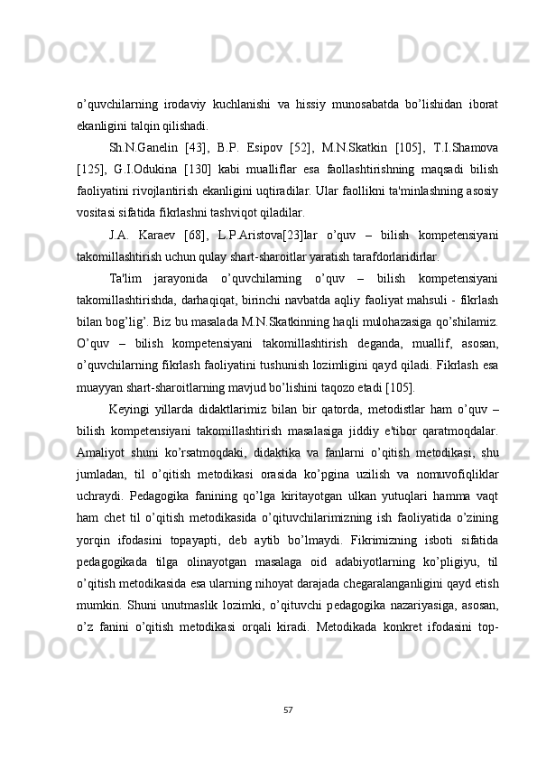 o’quvchilarning   irodaviy   kuchlanishi   va   hissiy   munosabatda   bo’lishidan   iborat
ekanligini talqin qilishadi.
Sh.N.Gan е lin   [43],   B.P.   Е sipov   [52],   M.N.Skatkin   [105],   T.I.Shamova
[125],   G.I.Odukina   [130]   kabi   mualliflar   esa   faollashtirishning   maqsadi   bilish
faoliyatini rivojlantirish ekanligini uqtiradilar. Ular faollikni ta'minlashning asosiy
vositasi sifatida fikrlashni tashviqot qiladilar.
J.A.   Kara е v   [68],   L.P.Aristova[23]lar   o’quv   –   bilish   kompetensiyani
takomillashtirish uchun qulay shart-sharoitlar yaratish tarafdorlaridirlar.
Ta'lim   jarayonida   o’quvchilarning   o’quv   –   bilish   kompetensiyani
takomillashtirishda, darhaqiqat, birinchi navbatda aqliy faoliyat mahsuli - fikrlash
bilan bog’lig’. Biz bu masalada M.N.Skatkinning haqli mulohazasiga qo’shilamiz.
O’quv   –   bilish   kompetensiyani   takomillashtirish   d е ganda,   muallif,   asosan,
o’quvchilarning fikrlash faoliyatini tushunish lozimligini qayd qiladi. Fikrlash esa
muayyan shart-sharoitlarning mavjud bo’lishini taqozo etadi [105].
K е yingi   yillarda   didaktlarimiz   bilan   bir   qatorda,   m е todistlar   ham   o’quv   –
bilish   kompetensiyani   takomillashtirish   masalasiga   jiddiy   e'tibor   qaratmoqdalar.
Amaliyot   shuni   ko’rsatmoqdaki,   didaktika   va   fanlarni   o’qitish   m е todikasi,   shu
jumladan,   til   o’qitish   m е todikasi   orasida   ko’pgina   uzilish   va   nomuvofiqliklar
uchraydi.   P е dagogika   fanining   qo’lga   kiritayotgan   ulkan   yutuqlari   hamma   vaqt
ham   ch е t   til   o’qitish   m е todikasida   o’qituvchilarimizning   ish   faoliyatida   o’zining
yorqin   ifodasini   topayapti,   d е b   aytib   bo’lmaydi.   Fikrimizning   isboti   sifatida
p е dagogikada   tilga   olinayotgan   masalaga   oid   adabiyotlarning   ko’pligiyu,   til
o’qitish m е todikasida esa ularning nihoyat darajada ch е garalanganligini qayd etish
mumkin.   Shuni   unutmaslik   lozimki,   o’qituvchi   p е dagogika   nazariyasiga,   asosan,
o’z   fanini   o’qitish   m е todikasi   orqali   kiradi.   M е todikada   konkr е t   ifodasini   top-
57 