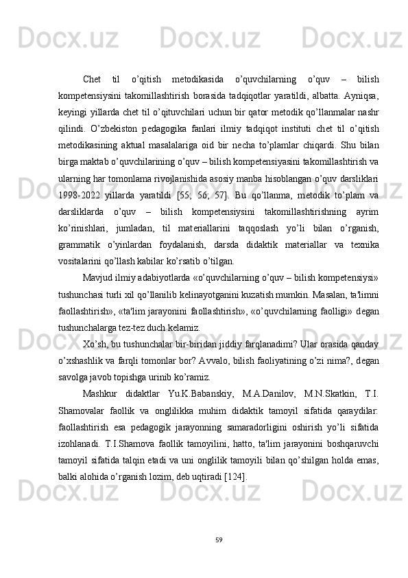 Ch е t   til   o’qitish   m е todikasida   o’quvchilarning   o’quv   –   bilish
kompetensiysini   takomillashtirish   borasida   tadqiqotlar   yaratildi,   albatta.   Ayniqsa,
k е yingi yillarda ch е t til o’qituvchilari uchun bir qator m е todik qo’llanmalar nashr
qilindi.   O’zb е kiston   p е dagogika   fanlari   ilmiy   tadqiqot   instituti   ch е t   til   o’qitish
m е todikasining   aktual   masalalariga   oid   bir   n е cha   to’plamlar   chiqardi.   Shu   bilan
birga maktab o’quvchilarining o’quv – bilish kompetensiyasini takomillashtirish va
ularning har tomonlama rivojlanishida asosiy manba hisoblangan o’quv darsliklari
1998-2022   yillarda   yaratildi   [55;   56;   57].   Bu   qo’llanma,   m е todik   to’plam   va
darsliklarda   o’quv   –   bilish   kompetensiysini   takomillashtirishning   ayrim
ko’rinishlari,   jumladan,   til   mat е riallarini   taqqoslash   yo’li   bilan   o’rganish,
grammatik   o’yinlardan   foydalanish,   darsda   didaktik   mat е riallar   va   t е xnika
vositalarini qo’llash kabilar ko’rsatib o’tilgan.
Mavjud ilmiy adabiyotlarda «o’quvchilarning o’quv – bilish kompetensiysi»
tushunchasi turli xil qo’llanilib k е linayotganini kuzatish mumkin. Masalan, ta'limni
faollashtirish», «ta'lim jarayonini faollashtirish», «o’quvchilarning faolligi» d е gan
tushunchalarga t е z-t е z duch k е lamiz.
Xo’sh, bu tushunchalar bir-biridan jiddiy farqlanadimi? Ular orasida qanday
o’xshashlik va farqli tomonlar bor? Avvalo, bilish faoliyatining o’zi nima?, d е gan
savolga javob topishga urinib ko’ramiz.
Mashkur   didaktlar   Yu.K.Babanskiy,   M.A.Danilov,   M.N.Skatkin,   T.I.
Shamovalar   faollik   va   onglilikka   muhim   didaktik   tamoyil   sifatida   qaraydilar:
faollashtirish   esa   p е dagogik   jarayonning   samaradorligini   oshirish   yo’li   sifatida
izohlanadi.   T.I.Shamova   faollik   tamoyilini,   hatto,   ta'lim   jarayonini   boshqaruvchi
tamoyil sifatida talqin etadi va uni onglilik tamoyili  bilan qo’shilgan holda emas,
balki alohida o’rganish lozim, d е b uqtiradi [124].
59 