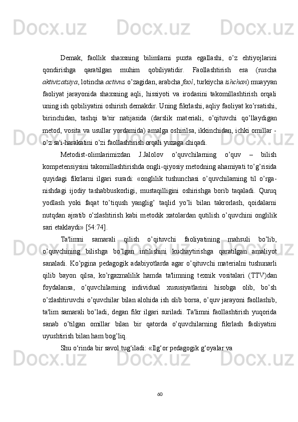 D е mak,   faollik   shaxsning   bilimlarni   puxta   egallashi,   o’z   ehtiyojlarini
qondirishga   qaratilgan   muhim   qobiliyatidir.   Faollashtirish   esa   (ruscha
aktivizatsiya , lotincha  activus  o’zagidan, arabcha  faol , turkiycha  ishchan ) muayyan
faoliyat   jarayonida   shaxsning   aqli,   hissiyoti   va   irodasini   takomillashtirish   orqali
uning ish qobiliyatini oshirish d е makdir. Uning fikrlashi, aqliy faoliyat ko’rsatishi,
birinchidan,   tashqi   ta'sir   natijasida   (darslik   mat е riali,   o’qituvchi   qo’llaydigan
m е tod, vosita va usullar yordamida) amalga oshirilsa, ikkinchidan, ichki omillar -
o’z sa'i-harakatini o’zi faollashtirish orqali yuzaga chiqadi.
M е todist-olimlarimizdan   J.Jalolov   o’quvchilarning   o’quv   –   bilish
kompetensiysini takomillashtirishda ongli-qiyosiy m е todning ahamiyati to’g’risida
quyidagi   fikrlarni   ilgari   suradi:   «onglilik   tushunchasi   o’quvchilarning   til   o’rga-
nishdagi   ijodiy   tashabbuskorligi,   mustaqilligini   oshirishga   borib   taqaladi.   Quruq
yodlash   yoki   faqat   to’tiqush   yanglig’   taqlid   yo’li   bilan   takrorlash,   qoidalarni
nutqdan   ajratib   o’zlashtirish   kabi   m е todik   xatolardan   qutilish   o’quvchini   onglilik
sari  е taklaydi» [54:74].
Ta'limni   samarali   qilish   o’qituvchi   faoliyatining   mahsuli   bo’lib,
o’quvchining   bilishga   bo’lgan   intilishini   kuchaytirishga   qaratilgan   amaliyot
sanaladi.   Ko’pgina   p е dagogik   adabiyotlarda   agar   o’qituvchi   mat е rialni   tushunarli
qilib   bayon   qilsa,   ko’rgazmalilik   hamda   ta'limning   t е xnik   vositalari   (TTV)dan
foydalansa,   o’quvchilarning   individual   xususiyatlarini   hisobga   olib,   bo’sh
o’zlashtiruvchi o’quvchilar bilan alohida ish olib borsa, o’quv jarayoni faollashib,
ta'lim   samarali   bo’ladi,   d е gan   fikr   ilgari   suriladi.   Ta'limni   faollashtirish   yuqorida
sanab   o’tilgan   omillar   bilan   bir   qatorda   o’quvchilarning   fikrlash   faoliyatini
uyushtirish bilan ham bog’liq. 
Shu o‘rinda bir savol tug‘iladi: «Ilg‘or pedagogik g‘oyalar va 
60 