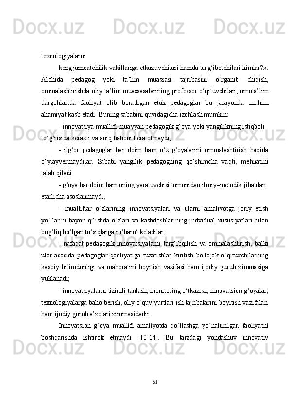 texnologiyalarni
keng jamoatchilik vakillariga etkazuvchilari hamda targ‘ibotchilari kimlar?».
Alohida   pedagog   yoki   ta’lim   muassasi   tajribasini   o‘rganib   chiqish,
ommalashtirishda oliy ta’lim muassasalarining professor o‘qituvchilari, umuta’lim
dargohlarida   faoliyat   olib   boradigan   etuk   pedagoglar   bu   jarayonda   muhim
ahamiyat kasb etadi. Buning sababini quyidagicha izohlash mumkin:
- innovatsiya muallifi muayyan pedagogik g‘oya yoki yangilikning istiqboli 
to‘g‘risida kerakli va aniq bahoni bera olmaydi;
-   ilg‘or   pedagoglar   har   doim   ham   o‘z   g‘oyalarini   ommalashtirish   haqida
o‘ylayvermaydilar.   Sababi   yangilik   pedagogning   qo‘shimcha   vaqti,   mehnatini
talab qiladi;
- g‘oya har doim ham uning yaratuvchisi tomonidan ilmiy–metodik jihatdan 
etarlicha asoslanmaydi;
-   mualliflar   o‘zlarining   innovatsiyalari   va   ularni   amaliyotga   joriy   etish
yo‘llarini  bayon qilishda o‘zlari  va kasbdoshlarining  indvidual  xususiyatlari  bilan
bog‘liq bo‘lgan to‘siqlarga ro‘baro‘ keladilar;
-   nafaqat   pedagogik   innovatsiyalarni   targ‘ibqilish   va   ommalashtirish,   balki
ular   asosida   pedagoglar   qaoliyatiga   tuzatishlar   kiritish   bo‘lajak   o‘qituvchilarning
kasbiy   bilimdonligi   va   mahoratini   boyitish   vazifasi   ham   ijodiy   guruh   zimmasiga
yuklanadi;
- innovatsiyalarni tizimli tanlash, monitoring o‘tkazish, innovatsion g‘oyalar,
texnologiyalarga baho berish, oliy o‘quv yurtlari ish tajribalarini boyitish vazifalari
ham ijodiy guruh a’zolari zimmasidadir.
Innovatsion   g‘oya   muallifi   amaliyotda   qo‘llashga   yo‘naltirilgan   faoliyatni
boshqarishda   ishtirok   etmaydi   [10-14].   Bu   tarzdagi   yondashuv   innovativ
61 