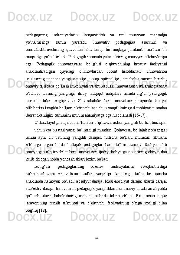 pedagogning   imkoniyatlarini   kengaytirish   va   uni   muayyan   maqsadga
yo‘naltirishga   zamin   yaratadi.   Innovativ   pedagogika   asoschisi   va
ommalashtiruvchining   quvvatlari   shu   tariqa   bir   nuqtaga   jamlanib,   ma’lum   bir
maqsadga yo‘naltiriladi. Pedagogik innovatsiyalar o‘zining muayyan o‘lchovlariga
ega.   Pedagogik   innovatsiyalar   bo‘lg‘usi   o‘qituvchining   kreativ   faoliyatini
shakllantiradigan   quyidagi   o‘lchovlardan   iborat   hisoblanadi:   innovatsion
usullarning   naqadar   yangi   ekanligi;   uning   optimalligi;   qanchalik   samara   berishi;
omaviy tajribada qo‘llash imkoniyati va shu kabilar. Innovatsion usullarning asosiy
o‘lchovi   ularning   yangiligi,   ilmiy   tadqiqot   natijalari   hamda   ilg‘or   pedagogik
tajribalar   bilan   tengligidadir.   Shu   sababdan   ham   innovatsion   jarayonda   faoliyat
olib   borish istagida bo‘lgan o‘qituvchilar uchun yangilikning asl mohiyati nimadan
iborat ekanligini tushunish muhim ahamiyatga ega hisoblanadi [15-17].
O‘tkazilayotgan tajriba ma’lum bir o‘qituvchi uchun yangilik bo‘lsa, boshqasi
uchun esa bu usul yangi bo‘lmasligi mumkin. Qolaversa, bo‘lajak pedagoglar
uchun   ayni   bir   usulning   yangilik   darajasi   turlicha   bo‘lishi   mumkin.   Shularni
e’tiborga   olgan   holda   bo‘lajak   pedagoglar   ham,   ta’lim   tizimida   faoliyat   olib
borayotgan o‘qituvchilar ham innovatsion ijodiy faoliyatga o‘zlarining ehtiyojidan
kelib chiqqan holda yondashishlari lozim bo‘ladi.
Bo‘lg‘usi   pedagoglarning   kreativ   funksiyalarini   rivojlantirishga
ko‘maklashuvchi   innovatsion   usullar   yangiligi   darajasiga   ko‘ra   bir   qancha
shakllarda namoyon bo‘ladi: absolyut daraja; lokal-absolyut daraja; shartli daraja;
sub’ektiv daraja. Innovatsion pedagogik yangiliklarni ommaviy tarzda amaliyotda
qo‘llash   ularni   baholashning   me’zoni   sifatida   talqin   etiladi.   Bu   asosan   o‘quv
jarayonining   texnik   ta’minoti   va   o‘qituvchi   faoliyatining   o‘ziga   xosligi   bilan
bog‘liq [18].
62 