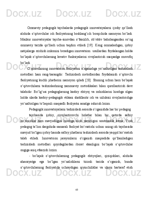 Ommaviy   pedagogik   tajribalarda   pedagogik   innovatsiyalarni   ijodiy   qo‘llash
alohida   o‘qituvchilar   ish   faoliyatining   boshlang‘ich   bosqichida   namoyon   bo‘ladi.
Mazkur   innovatsiyalar   tajriba-sinovdan   o‘tkazilib,   ob’ektiv   baholangandan   so‘ng
ommaviy   tarzda   qo‘llash   uchun   taqdim   etiladi   [19].   Keng   ommalashgan,   ijobiy
natijalarga erishish imkonini beradigan innovatsion   usullardan foydalangan holda
bo‘lajak   o‘qituvchilarning   kreativ   funksiyalarini   rivojlantirish   maqsadga   muvofiq
bo‘ladi.
O‘qituvchining   innovatsion   faoliyatini   o‘rganishga   yo‘naltirilgan   tashxislash
metodlari   ham   rang-barangdir.   Tashxislash   metodlaridan   foydalanish   o‘qituvchi
faoliyatining  kuchli  jihatlarini   namoyon  qiladi   [20].  Shuning  uchun  ham   bo‘lajak
o‘qituvchilarni   tashxislashning   zamonaviy   metodikalari   bilan   qurollantirish   davr
talabidir.   Bo‘lg‘usi   pedagoglarning   kasbiy   ehtiyoj   va   xohishlarini   hisobga   olgan
holda   ularda   kasbiy-pedagogik   etikani   shakllantir   ish   va   uzluksiz   rivojlantirishga
yo‘naltirilgan to‘laqonli maqsadli faoliyatni amalga oshirish lozim.
Pedagogik innovatsiyalarni tashxislash asosida o‘rganishda har bir pedagog
tajribasida   ijobiy,   rivojlantiruvchi   holatlar   bilan   bir   qatorda   salbiy
ko‘rinishlar   ham   mavjudligini   hisobga   olish   zarurligini   unutmaslik   kerak.   Yosh
pedagog ta’lim dargohida samarali faoliyat ko‘rsatishi uchun uning ish tajribasida
mavjud bo‘lgan ijobiy hamda salbiy jihatlarni tashxislash asosida yaqqol ko‘rsatish
talab   etiladi.   Innovatsion   jarayonlarni   o‘rganish   maqsadida   qo‘llaniladigan
tashxislash   metodlari   quyidagilardan   iborat   ekanligini   bo‘lajak   o‘qituvchilar
ongiga aniq etkazish lozim.
-   bo‘lajak   o‘qituvchilarning   pedagogik   ehtiyojlari,   qiziqishlari,   alohida
ahamiyatga   ega   bo‘lgan   yo‘nalishlarni   tizimli   tarzda   o‘rganish,   bunda
o‘qituvchilarning   faoliyatida   uchraydigan   qiyinchiliklar   va   ularni   bartaraf   etish
63 