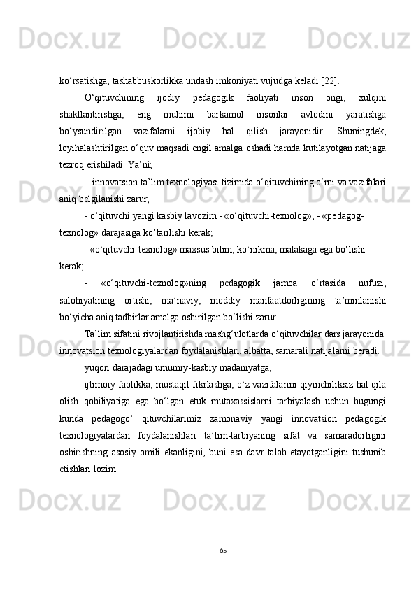 ko‘rsatishga, tashabbuskorlikka undash imkoniyati vujudga keladi [22].
O‘qituvchining   ijodiy   pedagogik   faoliyati   inson   ongi,   xulqini
shakllantirishga,   eng   muhimi   barkamol   insonlar   avlodini   yaratishga
bo‘ysundirilgan   vazifalarni   ijobiy   hal   qilish   jarayonidir.   Shuningdek,
loyihalashtirilgan o‘quv maqsadi engil amalga oshadi hamda kutilayotgan natijaga
tezroq erishiladi. Ya’ni;
 - innovatsion ta’lim texnologiyasi tizimida o‘qituvchining o‘rni va vazifalari
aniq belgilanishi zarur;
- o‘qituvchi yangi kasbiy lavozim - «o‘qituvchi-texnolog», - «pedagog-
texnolog» darajasiga ko‘tarilishi kerak;
- «o‘qituvchi-texnolog» maxsus bilim, ko‘nikma, malakaga ega bo‘lishi 
kerak;
-   «o‘qituvchi-texnolog»ning   pedagogik   jamoa   o‘rtasida   nufuzi,
salohiyatining   ortishi,   ma’naviy,   moddiy   manfaatdorligining   ta’minlanishi
bo‘yicha aniq tadbirlar amalga oshirilgan bo‘lishi zarur.
Ta’lim sifatini rivojlantirishda mashg‘ulotlarda o‘qituvchilar dars jarayonida
innovatsion texnologiyalardan foydalanishlari, albatta, samarali natijalarni beradi.
yuqori darajadagi umumiy-kasbiy madaniyatga,
ijtimoiy faolikka, mustaqil fikrlashga, o‘z vazifalarini qiyinchiliksiz hal qila
olish   qobiliyatiga   ega   bo‘lgan   etuk   mutaxassislarni   tarbiyalash   uchun   bugungi
kunda   pedagogo‘   qituvchilarimiz   zamonaviy   yangi   innovatsion   pedagogik
texnologiyalardan   foydalanishlari   ta’lim-tarbiyaning   sifat   va   samaradorligini
oshirishning   asosiy   omili   ekanligini,   buni   esa   davr   talab   etayotganligini   tushunib
etishlari lozim.
65 