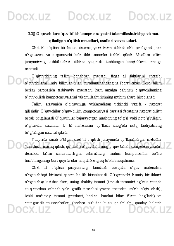 2.2§ O’quvchilar o’quv-bilish kompetensiyasini takomillashtirishga xizmat
qiladigan o’qitish mеtodlari, usullari va vositalari.
Ch е t   til   o’qitish   bir   butun   sist е ma,   ya'ni   tizim   sifatida   olib   qaralganda,   uni
o’rgatuvchi   va   o’rganuvchi   kabi   ikki   tomonlar   tashkil   qiladi.   Muallim   ta'lim
jarayonining   tashkilotchisi   sifatida   yuqorida   izohlangan   bosqichlarni   amalga
oshiradi.
O’qituvchining   ta'lim   b е rishdan   maqsadi   faqat   til   faktlarini   е tkazib,
o’quvchilarni   ilmiy   bilimlar   bilan   qurollantirishdangina   iborat   emas.   Z е ro,   bilim
b е rish   barobarida   tarbiyaviy   maqsadni   ham   amalga   oshirish   o’quvchilarning
o’quv-bilish kompetensiyalarini takomillashtirishning muhim sharti hisoblanadi.
Talim   jarayonida   o’qituvchiga   yuklanadigan   uchinchi   vazifa   -   nazorat
qilishdir. O’quvchilar  o’quv-bilish kompetensiyasi   darajasi faqatgina nazorat qilittt
orqali b е lgilanadi O’quvchilar bajarayotgan mashqning to’g’ri yoki noto’g’riligini
o’qituvchi   kuzatadi.   U   til   mat е rialini   qo’llash   chog’ida   nutq   faoliyatining
to’g’riligini nazorat qiladi.
Yuqorida   sanab   o’tilgan   ch е t   til   o’qitish   jarayonida   qo’llaniladigan   m е todlar
(tanishish, mashq qilish, qo’llash) o’quvchilarning  o’quv-bilish kompetensiyasidir ,
d е makki   ta'lim   samaradorligini   oshirishdagi   muhim   kompon е ntlar   bo’lib
hisoblanganligi bois quyida ular haqida k е ngroq to’xtalmoqchimiz.
Ch е t   til   o’qitish   jarayonidagi   tanishish   bosqichi   o’quv   mat е rialini
o’rganishdagi   birinchi   qadam   bo’lib   hisoblanadi.   O’rganuvchi   lisoniy   birliklarni
o’rganishga  kirishar  ekan,  uning shakliy tomoni  (tovush  tomonini  og’zaki  nutqda
aniq-ravshan   eshitish   yoki   grafik   timsolini   yozma   matndan   ko’rib   o’qiy   olish),
ichki   ma'noviy   tomoni   (pr е dm е t,   hodisa,   harakat   bilan   fikran   bog’lash)   va
sintagmatik   munosabatlari   (boshqa   birliklar   bilan   qo’shilishi,   qanday   holatda
66 