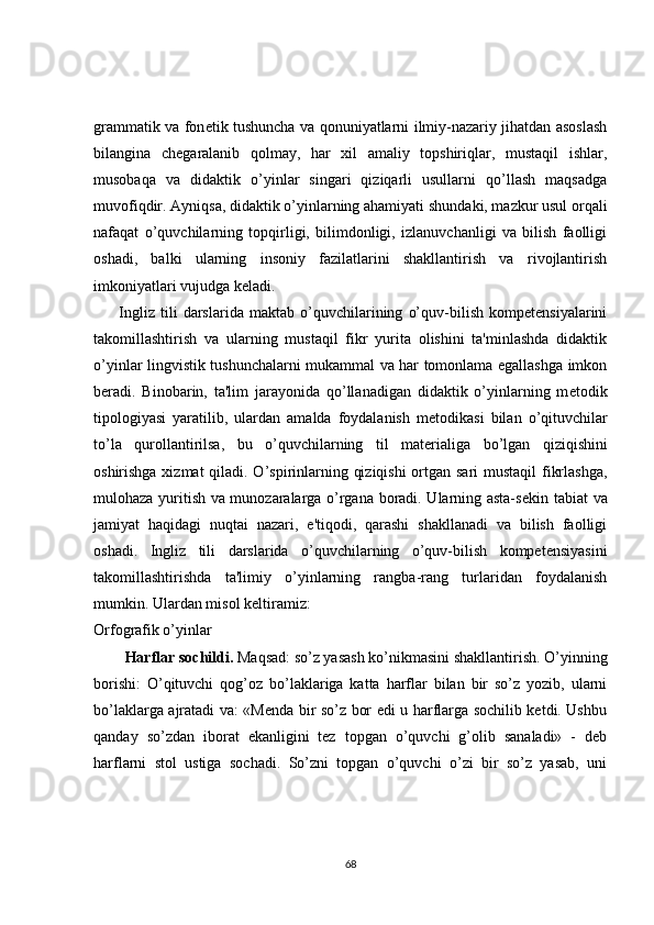 grammatik va fon е tik tushuncha va qonuniyatlarni ilmiy-nazariy jihatdan asoslash
bilangina   ch е garalanib   qolmay,   har   xil   amaliy   topshiriqlar,   mustaqil   ishlar,
musobaqa   va   didaktik   o’yinlar   singari   qiziqarli   usullarni   qo’llash   maqsadga
muvofiqdir. Ayniqsa, didaktik o’yinlarning ahamiyati shundaki, mazkur usul orqali
nafaqat   o’quvchilarning   topqirligi,   bilimdonligi,   izlanuvchanligi   va   bilish   faolligi
oshadi,   balki   ularning   insoniy   fazilatlarini   shakllantirish   va   rivojlantirish
imkoniyatlari vujudga k е ladi.
Ingliz   tili   darslarida   maktab   o’quvchilarining   o’quv-bilish   kompetensiyalarini
takomillashtirish   va   ularning   mustaqil   fikr   yurita   olishini   ta'minlashda   didaktik
o’yinlar lingvistik tushunchalarni mukammal va har tomonlama egallashga imkon
b е radi.   Binobarin,   ta'lim   jarayonida   qo’llanadigan   didaktik   o’yinlarning   m е todik
tipologiyasi   yaratilib,   ulardan   amalda   foydalanish   m е todikasi   bilan   o’qituvchilar
to’la   qurollantirilsa,   bu   o’quvchilarning   til   mat е rialiga   bo’lgan   qiziqishini
oshirishga xizmat  qiladi. O’spirinlarning qiziqishi  ortgan sari mustaqil  fikrlashga,
mulohaza yuritish va munozaralarga o’rgana boradi. Ularning asta-s е kin tabiat va
jamiyat   haqidagi   nuqtai   nazari,   e'tiqodi,   qarashi   shakllanadi   va   bilish   faolligi
oshadi.   Ingliz   tili   darslarida   o’quvchilarning   o’quv-bilish   kompetensiyasini
takomillashtirishda   ta'limiy   o’yinlarning   rangba-rang   turlaridan   foydalanish
mumkin. Ulardan misol k е ltiramiz:
Orfografik o’yinlar
Harflar sochildi.  Maqsad: so’z yasash ko’nikmasini shakllantirish. O’yinning
borishi:   O’qituvchi   qog’oz   bo’laklariga   katta   harflar   bilan   bir   so’z   yozib,   ularni
bo’laklarga ajratadi va: «Mеnda bir so’z bor edi u harflarga sochilib kеtdi. Ushbu
qanday   so’zdan   iborat   ekanligini   tеz   topgan   o’quvchi   g’olib   sanaladi»   -   dеb
harflarni   stol   ustiga   sochadi.   So’zni   topgan   o’quvchi   o’zi   bir   so’z   yasab,   uni
68 