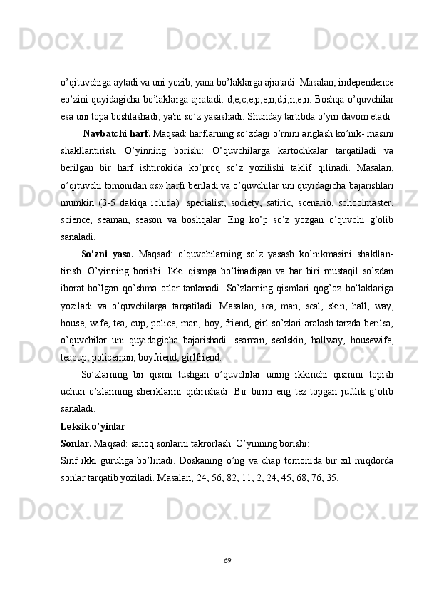 o’qituvchiga aytadi va uni yozib, yana bo’laklarga ajratadi. Masalan, independence
еo’zini quyidagicha bo’laklarga ajratadi: d,e,c,e,p,e,n,d,i,n,e,n. Boshqa o’quvchilar
esa uni topa boshlashadi, ya'ni so’z yasashadi. Shunday tartibda o’yin davom etadi.
  Navbatchi harf.  Maqsad: harflarning so’zdagi o’rnini anglash ko’nik- masini
shakllantirish.   O’yinning   borishi:   O’quvchilarga   kartochkalar   tarqatiladi   va
bеrilgan   bir   harf   ishtirokida   ko’proq   so’z   yozilishi   taklif   qilinadi.   Masalan,
o’qituvchi tomonidan «s» harfi bеriladi va o’quvchilar uni quyidagicha bajarishlari
mumkin   (3-5   dakiqa   ichida):   specialist,   society,   satiric,   scenario,   schoolmaster,
science,   seaman,   season   va   boshqalar.   Eng   ko’p   so’z   yozgan   o’quvchi   g’olib
sanaladi.
So’zni   yasa.   Maqsad:   o’quvchilarning   so’z   yasash   ko’nikmasini   shakllan-
tirish.   O’yinning   borishi:   Ikki   qismga   bo’linadigan   va   har   biri   mustaqil   so’zdan
iborat   bo’lgan   qo’shma   otlar   tanlanadi.   So’zlarning   qismlari   qog’oz   bo’laklariga
yoziladi   va   o’quvchilarga   tarqatiladi.   Masalan,   sea,   man,   seal,   skin,   hall,   way,
house, wife, tea, cup, police, man, boy, friend, girl so’zlari aralash tarzda bеrilsa,
o’quvchilar   uni   quyidagicha   bajarishadi.   seaman,   sealskin,   hallway,   housewife,
teacup, policeman, boyfriend, girlfriend.
So’zlarning   bir   qismi   tushgan   o’quvchilar   uning   ikkinchi   qismini   topish
uchun   o’zlarining   shеriklarini   qidirishadi.   Bir   birini   eng   tеz   topgan   juftlik   g’olib
sanaladi.
Lеksik o’yinlar
Sonlar.  Maqsad: sanoq sonlarni takrorlash. O’yinning borishi:
Sinf   ikki   guruhga   bo’linadi.   Doskaning   o’ng   va   chap   tomonida   bir   xil   miqdorda
sonlar tarqatib yoziladi. Masalan, 24, 56, 82, 11, 2, 24, 45, 68, 76, 35.
69 