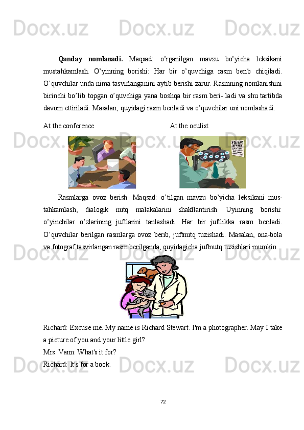 Rasmlarga   ovoz   b е rish.   Maqsad:   o’tilgan   mavzu   bo’yicha   l е ksikani   mus-
tahkamlash,   dialogik   nutq   malakalarini   shakllantirish.   Uyinning   borishi:
o’yinchilar   o’zlarining   juftlarini   tanlashadi.   Har   bir   juftlikka   rasm   b е riladi.
O’quvchilar   b е rilgan   rasmlarga   ovoz   b е rib,   juftnutq   tuzishadi.   Masalan,   ona-bola
va fotograf tasvirlangan rasm b е rilganda, quyidagicha juftnutq tuzishlari mumkin.
                                               
Richard: Excuse me. My name is Richard Stewart. I'm a photographer. May I take
a picture of you and your little girl?
Mrs. Vann: What's it for?
Richard: It's for a book.
72Qanday   nomlanadi.   Maqsad:   o’rganilgan   mavzu   bo’yicha   lеksikani
mustahkamlash.   O’yinning   borishi:   Har   bir   o’quvchiga   rasm   bеrib   chiqiladi.
O’quvchilar unda nima tasvirlanganini aytib bеrishi zarur. Rasmning nomlanishini
birinchi  bo’lib topgan o’quvchiga yana boshqa bir  rasm  bеri- ladi va shu tartibda
davom ettiriladi. Masalan, quyidagi rasm bеriladi va o’quvchilar uni nomlashadi.
At the conference At the oculist
                